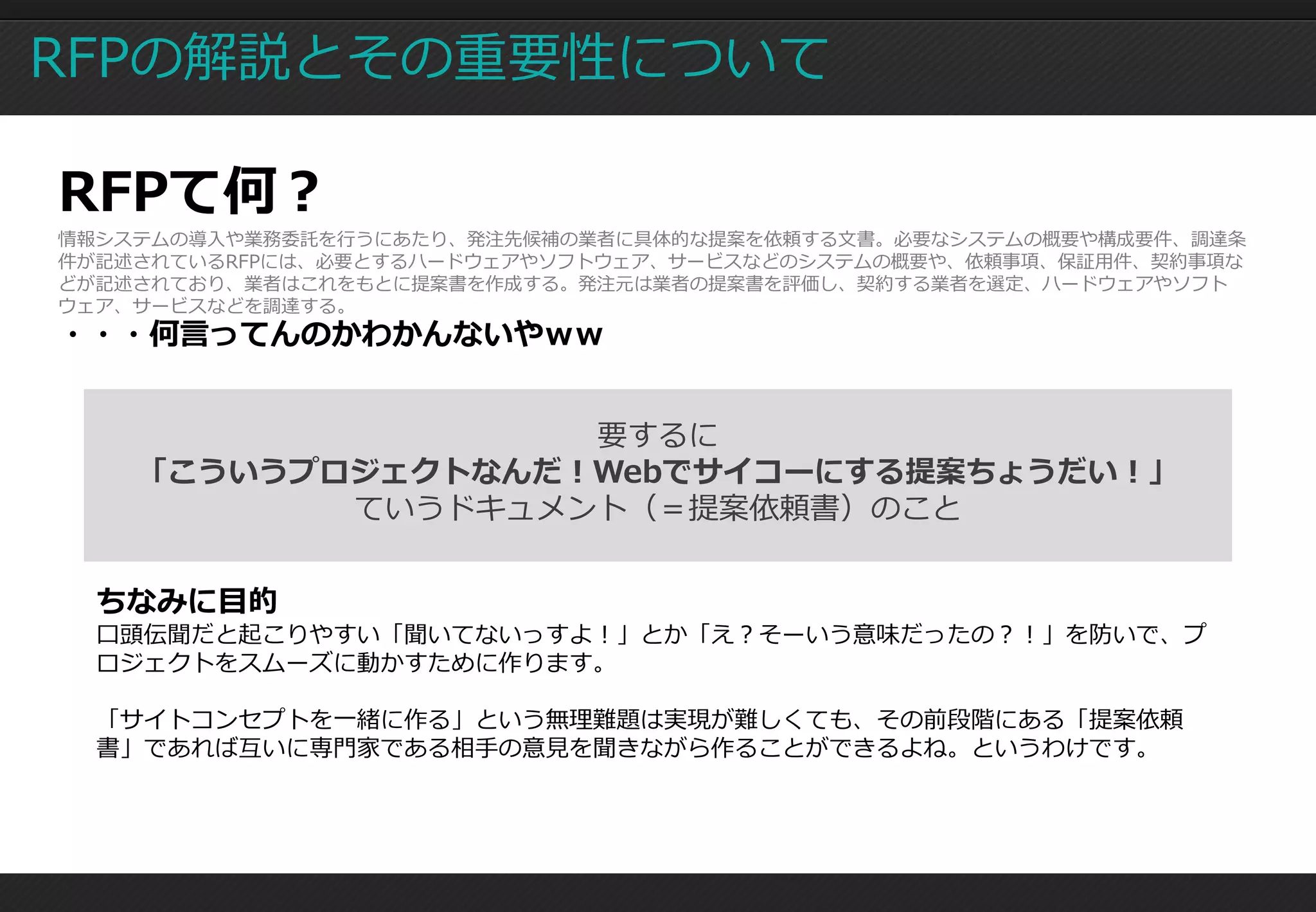 RFPの解説とその重要性について

RFPて何？
情報システムの導入や業務委託を行うにあたり、発注先候補の業者に具体的な提案を依頼する文書。必要なシステムの概要や構成要件、調達条
件が記述されているRFPには、必要とするハードウェアやソフトウェア、サービスなどのシステムの概要や、依頼事項、保証用件、契約事項な
どが記述されており、業者はこれをもとに提案書を作成する。発注元は業者の提案書を評価し、契約する業者を選定、ハードウェアやソフト
ウェア、サービスなどを調達する。
・・・何言ってんのかわかんないやｗｗ


                   要するに
    「こういうプロジェクトなんだ！Webでサイコーにする提案ちょうだい！」
           ていうドキュメント（＝提案依頼書）のこと


  ちなみに目的
  口頭伝聞だと起こりやすい「聞いてないっすよ！」とか「え？そーいう意味だったの？！」を防いで、プ
  ロジェクトをスムーズに動かすために作ります。

  「サイトコンセプトを一緒に作る」という無理難題は実現が難しくても、その前段階にある「提案依頼
  書」であれば互いに専門家である相手の意見を聞きながら作ることができるよね。というわけです。
 
