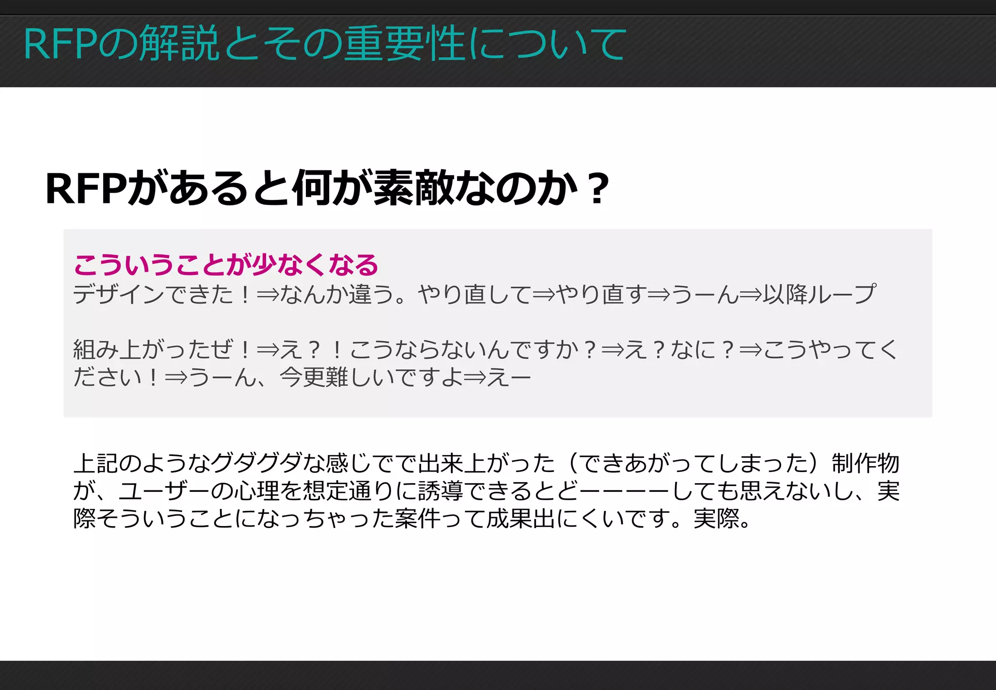 RFPの解説とその重要性について


RFPがあると何が素敵なのか？
 こういうことが少なくなる
 デザインできた！⇒なんか違う。やり直して⇒やり直す⇒うーん⇒以降ループ

 組み上がったぜ！⇒え？！こうならないんですか？⇒え？なに？⇒こうやってく
 ださい！⇒うーん、今更難しいですよ⇒えー


 上記のようなグダグダな感じでで出来上がった（できあがってしまった）制作物
 が、ユーザーの心理を想定通りに誘導できるとどーーーーしても思えないし、実
 際そういうことになっちゃった案件って成果出にくいです。実際。
 