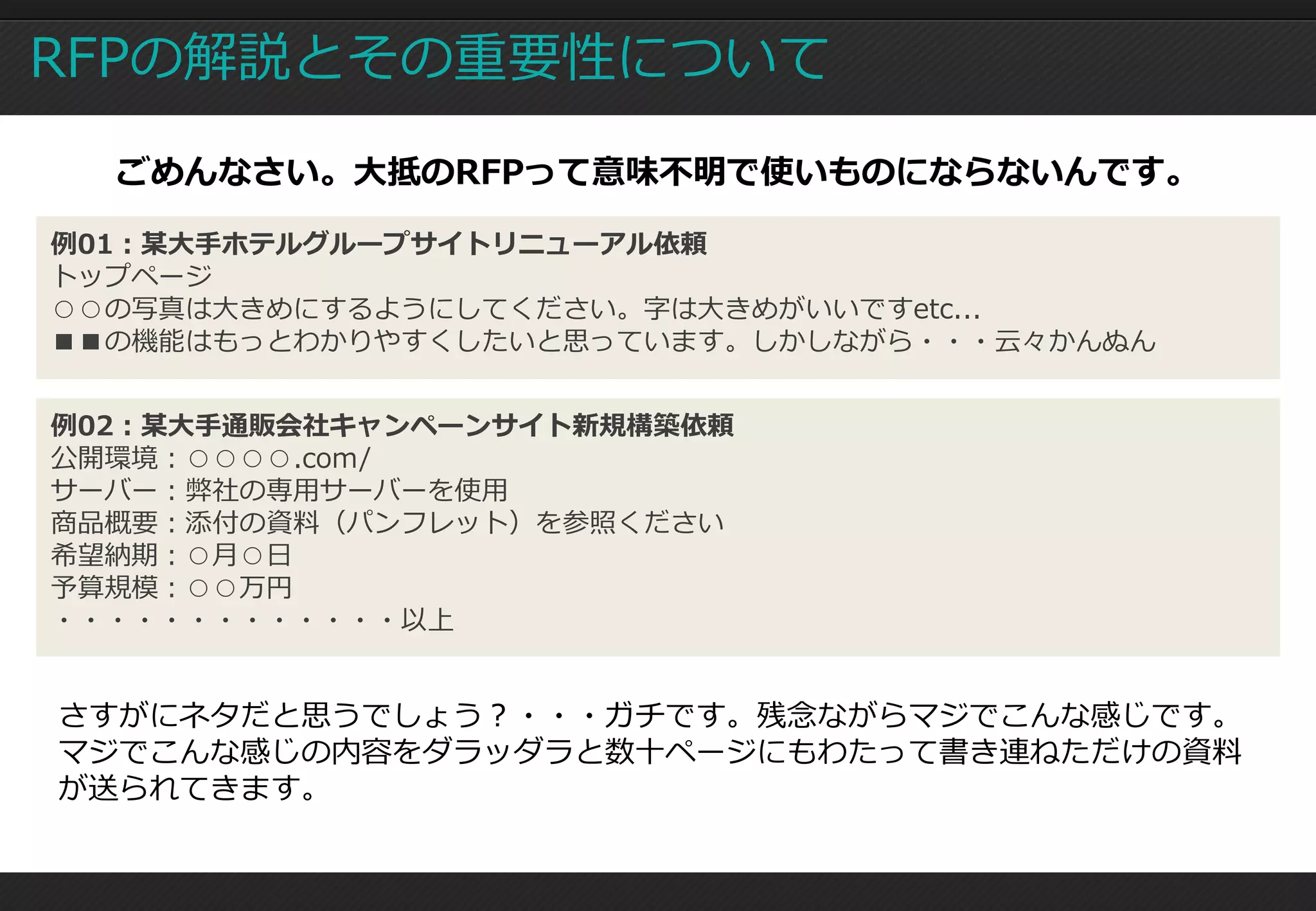 RFPの解説とその重要性について
  ごめんなさい。大抵のRFPって意味不明で使いものにならないんです。

例01：某大手ホテルグループサイトリニューアル依頼
トップページ
○○の写真は大きめにするようにしてください。字は大きめがいいですetc...
■■の機能はもっとわかりやすくしたいと思っています。しかしながら・・・云々かんぬん


例02：某大手通販会社キャンペーンサイト新規構築依頼
公開環境：○○○○.com/
サーバー：弊社の専用サーバーを使用
商品概要：添付の資料（パンフレット）を参照ください
希望納期：○月○日
予算規模：○○万円
・・・・・・・・・・・・・以上


さすがにネタだと思うでしょう？・・・ガチです。残念ながらマジでこんな感じです。
マジでこんな感じの内容をダラッダラと数十ページにもわたって書き連ねただけの資料
が送られてきます。
 