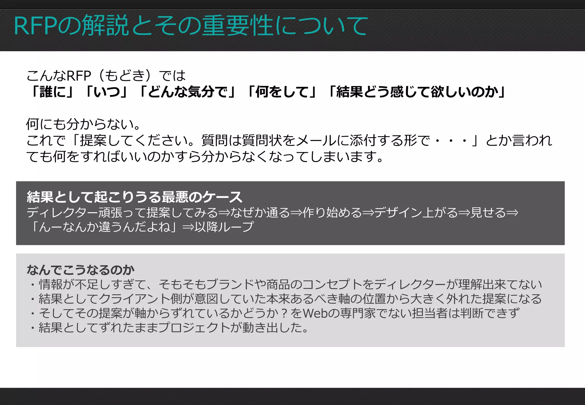 RFPの解説とその重要性について
こんなRFP（もどき）では
「誰に」「いつ」「どんな気分で」「何をして」「結果どう感じて欲しいのか」

何にも分からない。
これで「提案してください。質問は質問状をメールに添付する形で・・・」とか言われ
ても何をすればいいのかすら分からなくなってしまいます。


結果として起こりうる最悪のケース
ディレクター頑張って提案してみる⇒なぜか通る⇒作り始める⇒デザイン上がる⇒見せる⇒
「んーなんか違うんだよね」⇒以降ループ


なんでこうなるのか
・情報が不足しすぎて、そもそもブランドや商品のコンセプトをディレクターが理解出来てない
・結果としてクライアント側が意図していた本来あるべき軸の位置から大きく外れた提案になる
・そしてその提案が軸からずれているかどうか？をWebの専門家でない担当者は判断できず
・結果としてずれたままプロジェクトが動き出した。
 