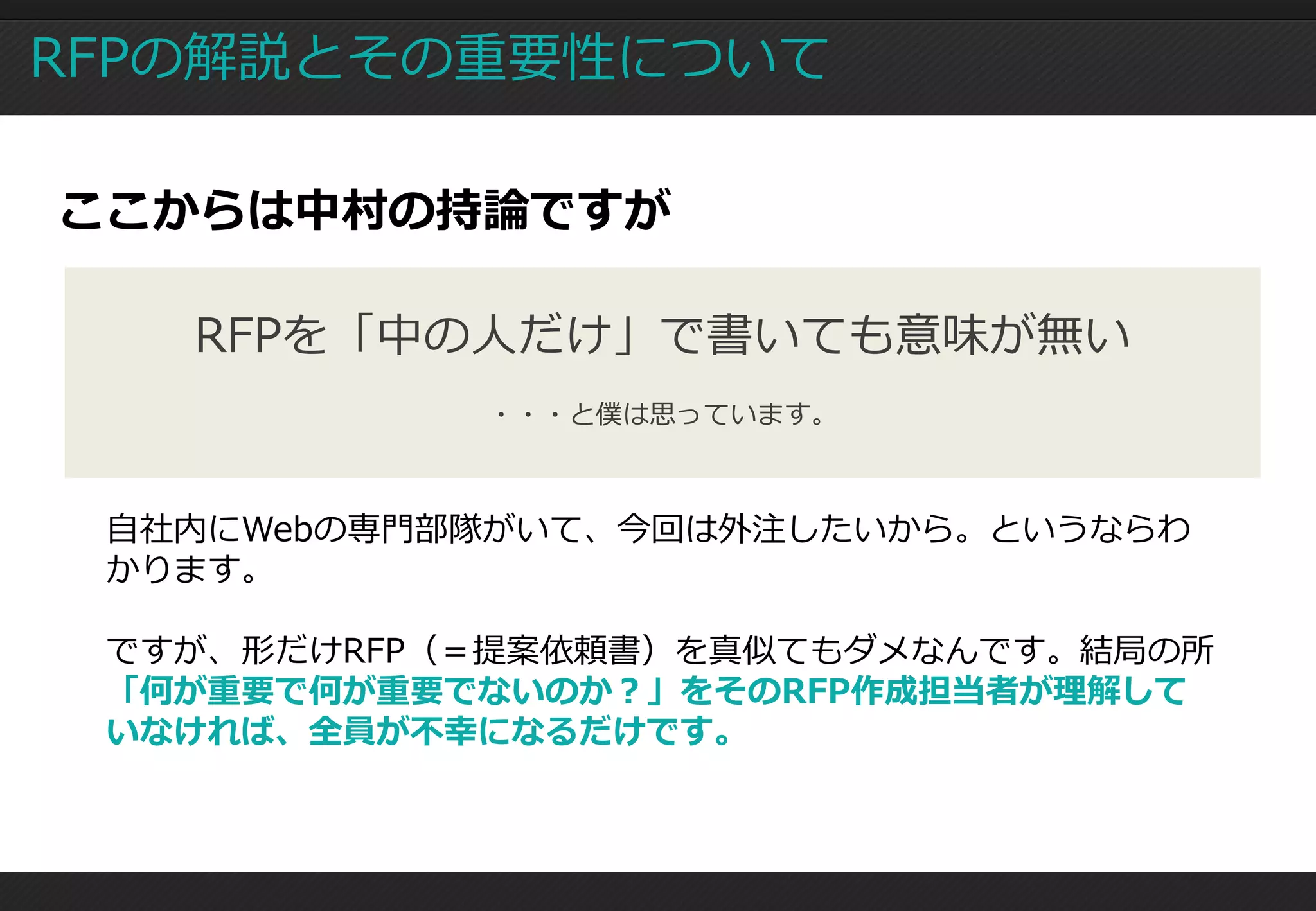 RFPの解説とその重要性について

ここからは中村の持論ですが

   RFPを「中の人だけ」で書いても意味が無い
            ・・・と僕は思っています。



 自社内にWebの専門部隊がいて、今回は外注したいから。というならわ
 かります。

 ですが、形だけRFP（＝提案依頼書）を真似てもダメなんです。結局の所
 「何が重要で何が重要でないのか？」をそのRFP作成担当者が理解して
 いなければ、全員が不幸になるだけです。
 