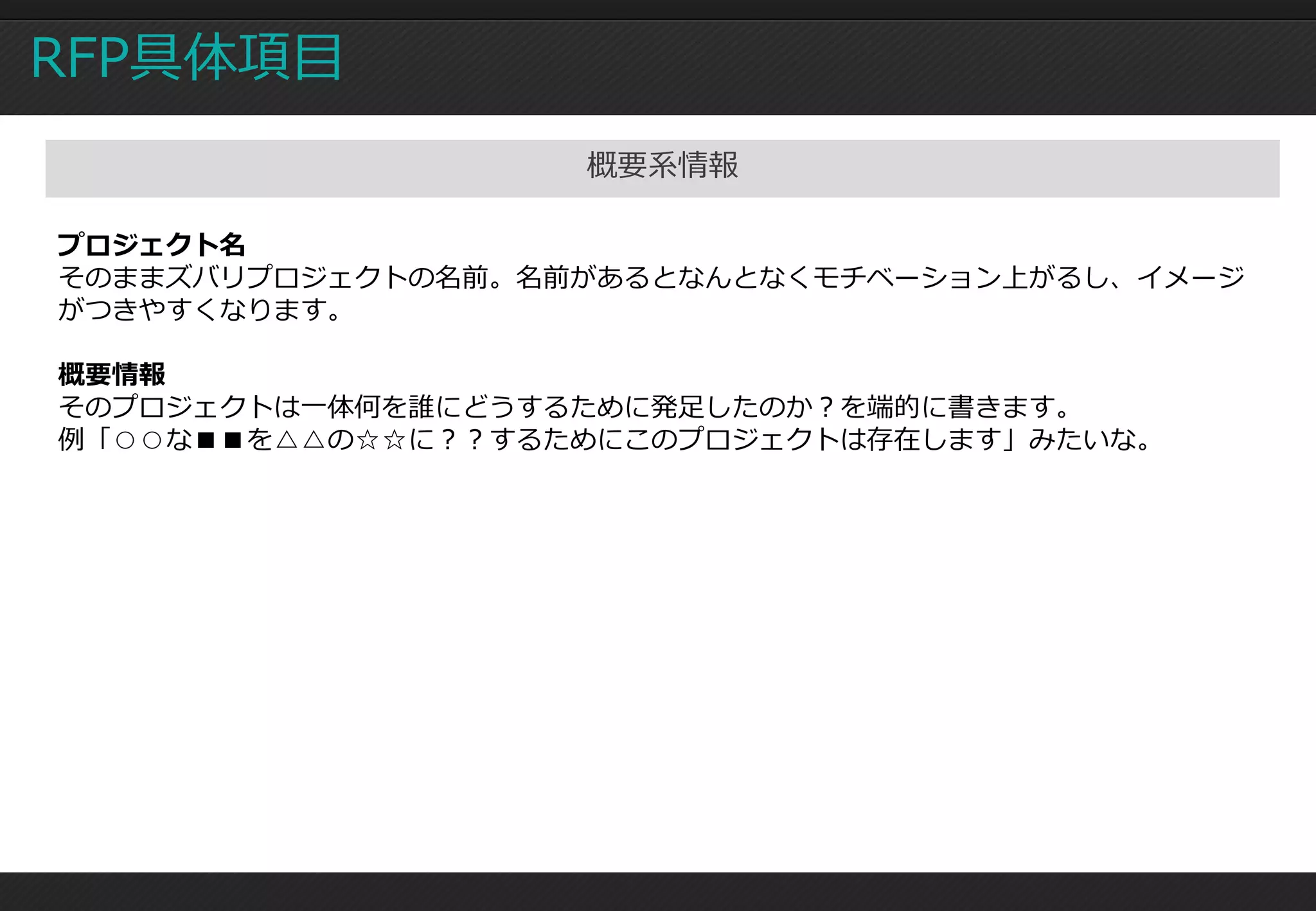 RFP具体項目
                   概要系情報

プロジェクト名
そのままズバリプロジェクトの名前。名前があるとなんとなくモチベーション上がるし、イメージ
がつきやすくなります。

概要情報
そのプロジェクトは一体何を誰にどうするために発足したのか？を端的に書きます。
例「○○な■■を△△の☆☆に？？するためにこのプロジェクトは存在します」みたいな。
 