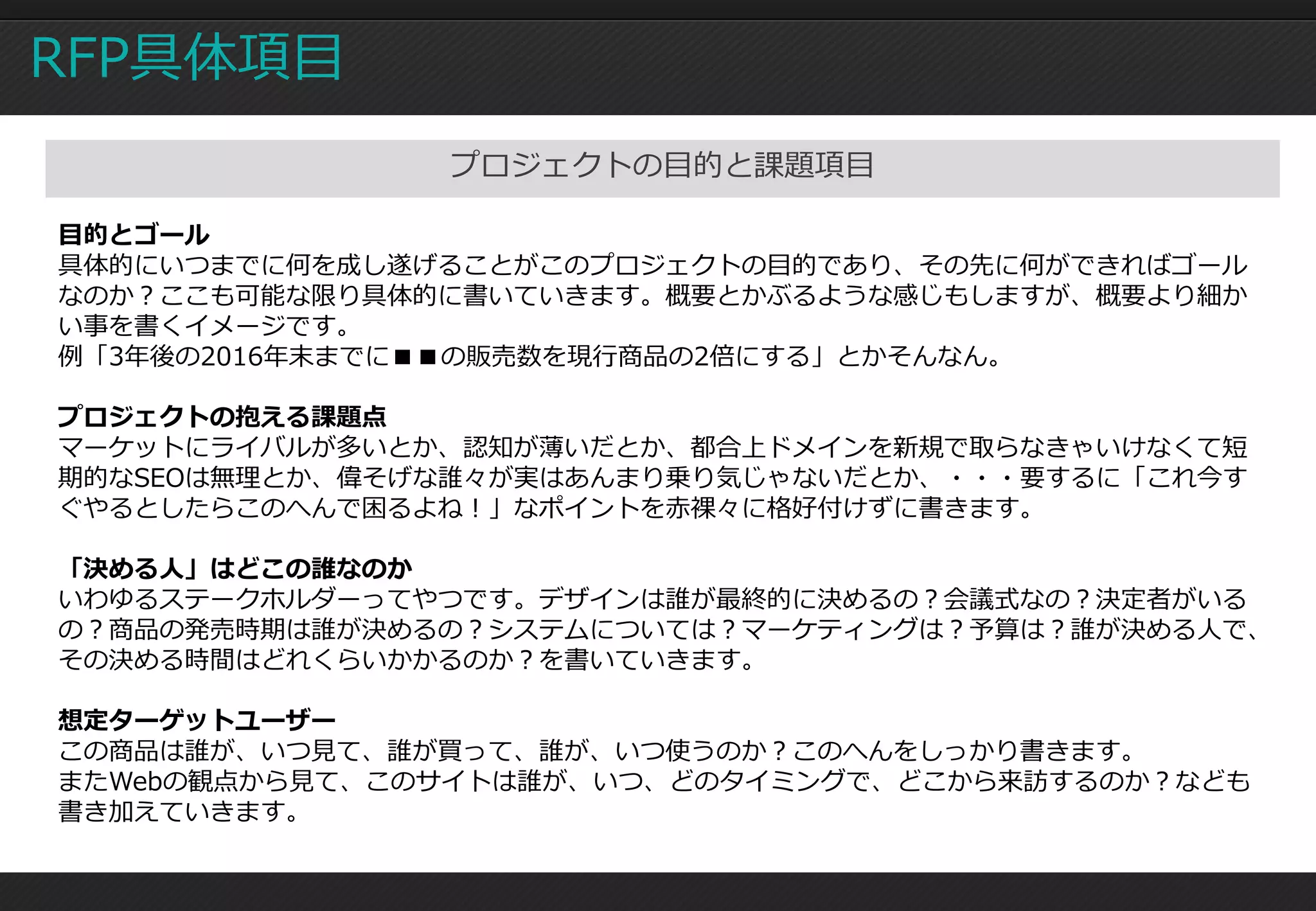 RFP具体項目
               プロジェクトの目的と課題項目

目的とゴール
具体的にいつまでに何を成し遂げることがこのプロジェクトの目的であり、その先に何ができればゴール
なのか？ここも可能な限り具体的に書いていきます。概要とかぶるような感じもしますが、概要より細か
い事を書くイメージです。
例「3年後の2016年末までに■■の販売数を現行商品の2倍にする」とかそんなん。

プロジェクトの抱える課題点
マーケットにライバルが多いとか、認知が薄いだとか、都合上ドメインを新規で取らなきゃいけなくて短
期的なSEOは無理とか、偉そげな誰々が実はあんまり乗り気じゃないだとか、・・・要するに「これ今す
ぐやるとしたらこのへんで困るよね！」なポイントを赤裸々に格好付けずに書きます。

「決める人」はどこの誰なのか
いわゆるステークホルダーってやつです。デザインは誰が最終的に決めるの？会議式なの？決定者がいる
の？商品の発売時期は誰が決めるの？システムについては？マーケティングは？予算は？誰が決める人で、
その決める時間はどれくらいかかるのか？を書いていきます。

想定ターゲットユーザー
この商品は誰が、いつ見て、誰が買って、誰が、いつ使うのか？このへんをしっかり書きます。
またWebの観点から見て、このサイトは誰が、いつ、どのタイミングで、どこから来訪するのか？なども
書き加えていきます。
 
