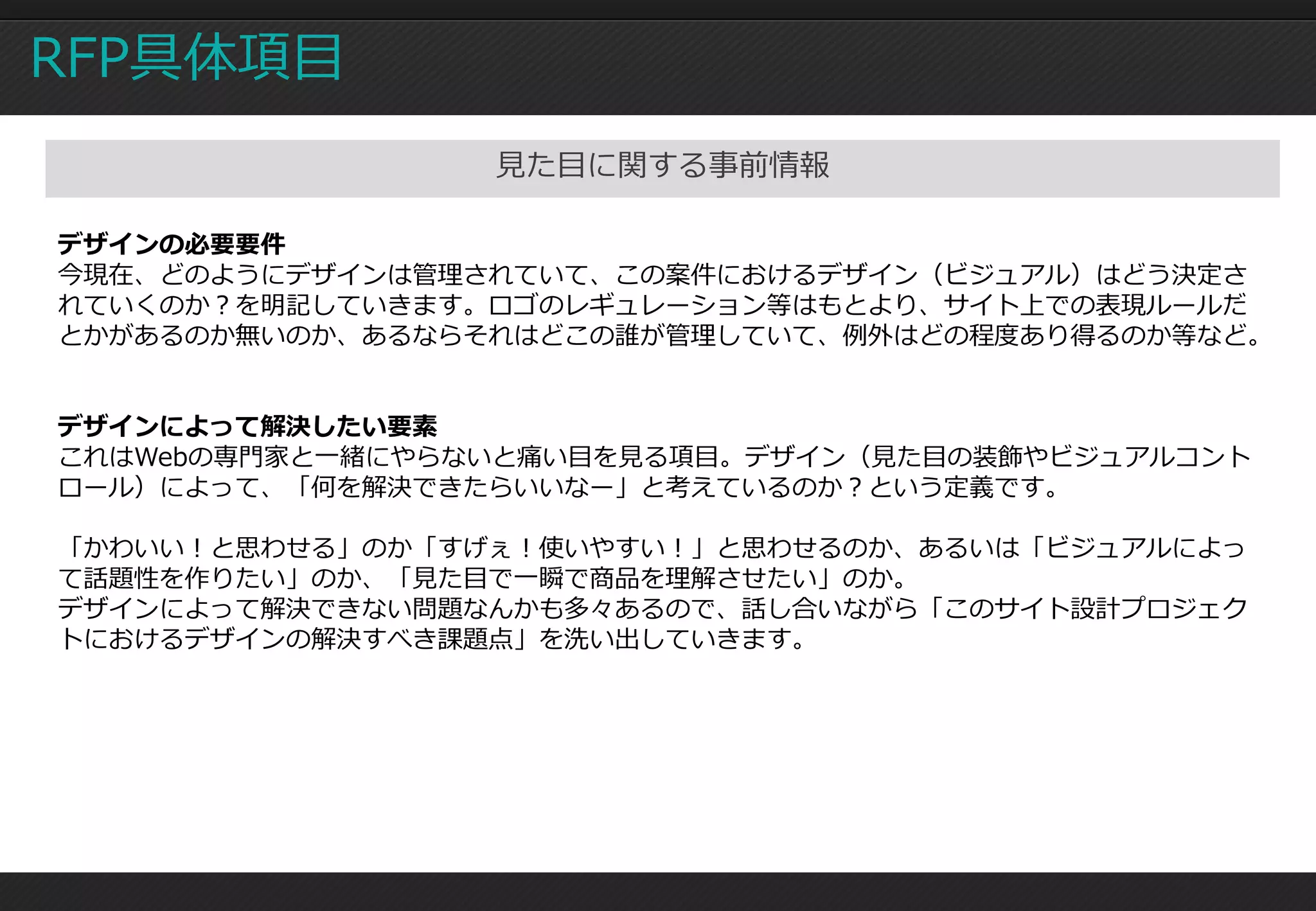 RFP具体項目
                 見た目に関する事前情報

デザインの必要要件
今現在、どのようにデザインは管理されていて、この案件におけるデザイン（ビジュアル）はどう決定さ
れていくのか？を明記していきます。ロゴのレギュレーション等はもとより、サイト上での表現ルールだ
とかがあるのか無いのか、あるならそれはどこの誰が管理していて、例外はどの程度あり得るのか等など。


デザインによって解決したい要素
これはWebの専門家と一緒にやらないと痛い目を見る項目。デザイン（見た目の装飾やビジュアルコント
ロール）によって、「何を解決できたらいいなー」と考えているのか？という定義です。

「かわいい！と思わせる」のか「すげぇ！使いやすい！」と思わせるのか、あるいは「ビジュアルによっ
て話題性を作りたい」のか、「見た目で一瞬で商品を理解させたい」のか。
デザインによって解決できない問題なんかも多々あるので、話し合いながら「このサイト設計プロジェク
トにおけるデザインの解決すべき課題点」を洗い出していきます。
 
