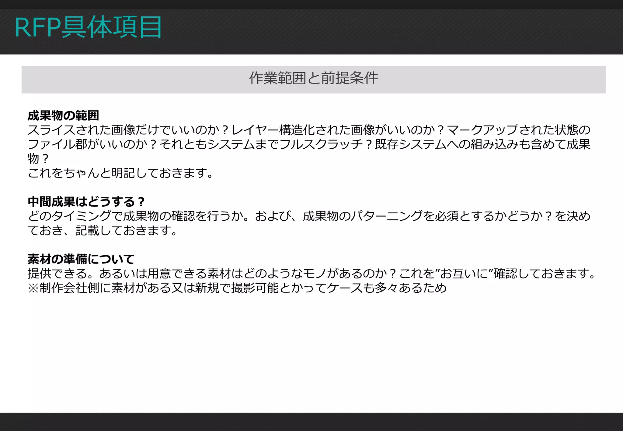 RFP具体項目
                  作業範囲と前提条件

成果物の範囲
スライスされた画像だけでいいのか？レイヤー構造化された画像がいいのか？マークアップされた状態の
ファイル郡がいいのか？それともシステムまでフルスクラッチ？既存システムへの組み込みも含めて成果
物？
これをちゃんと明記しておきます。

中間成果はどうする？
どのタイミングで成果物の確認を行うか。および、成果物のパターニングを必須とするかどうか？を決め
ておき、記載しておきます。

素材の準備について
提供できる。あるいは用意できる素材はどのようなモノがあるのか？これを”お互いに”確認しておきます。
※制作会社側に素材がある又は新規で撮影可能とかってケースも多々あるため
 
