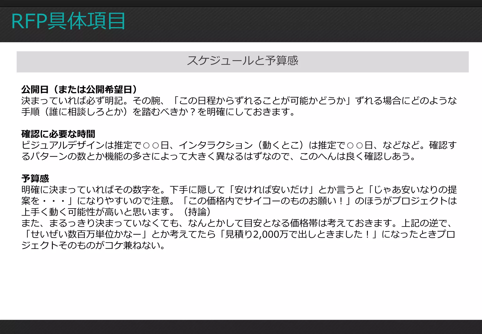 RFP具体項目
                  スケジュールと予算感

公開日（または公開希望日）
決まっていれば必ず明記。その腕、「この日程からずれることが可能かどうか」ずれる場合にどのような
手順（誰に相談しろとか）を踏むべきか？を明確にしておきます。

確認に必要な時間
ビジュアルデザインは推定で○○日、インタラクション（動くとこ）は推定で○○日、などなど。確認す
るパターンの数とか機能の多さによって大きく異なるはずなので、このへんは良く確認しあう。

予算感
明確に決まっていればその数字を。下手に隠して「安ければ安いだけ」とか言うと「じゃあ安いなりの提
案を・・・」になりやすいので注意。「この価格内でサイコーのものお願い！」のほうがプロジェクトは
上手く動く可能性が高いと思います。（持論）
また、まるっきり決まっていなくても、なんとかして目安となる価格帯は考えておきます。上記の逆で、
「せいぜい数百万単位かなー」とか考えてたら「見積り2,000万で出しときました！」になったときプロ
ジェクトそのものがコケ兼ねない。
 
