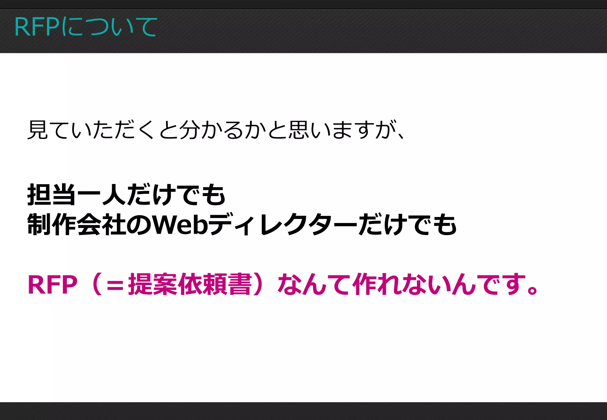 RFPについて



見ていただくと分かるかと思いますが、


担当一人だけでも
制作会社のWebディレクターだけでも

RFP（＝提案依頼書）なんて作れないんです。
 