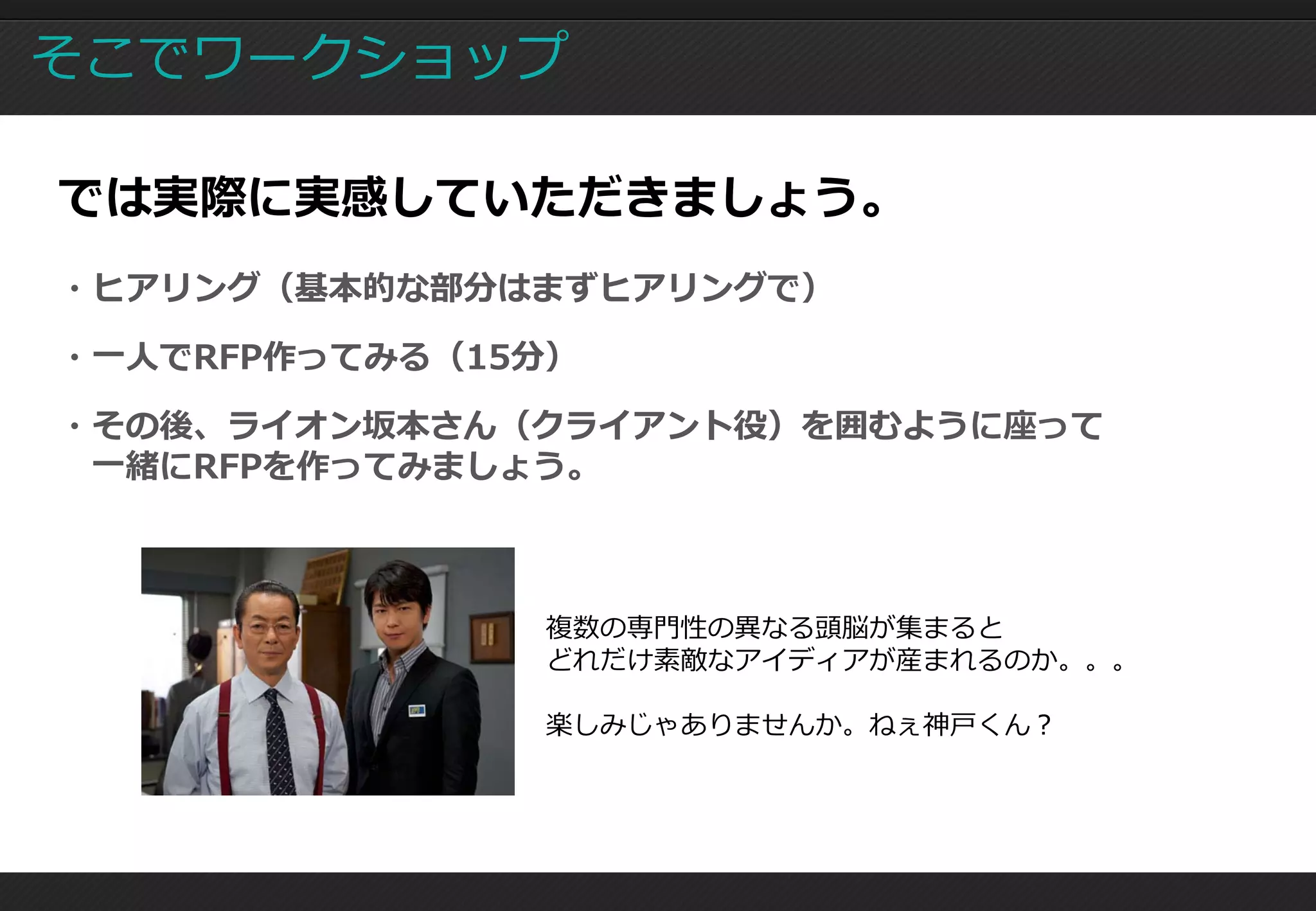 そこでワークショップ

では実際に実感していただきましょう。
・ヒアリング（基本的な部分はまずヒアリングで）

・一人でRFP作ってみる（15分）

・その後、ライオン坂本さん（クライアント役）を囲むように座って
 一緒にRFPを作ってみましょう。



               複数の専門性の異なる頭脳が集まると
               どれだけ素敵なアイディアが産まれるのか。。。

               楽しみじゃありませんか。ねぇ神戸くん？
 