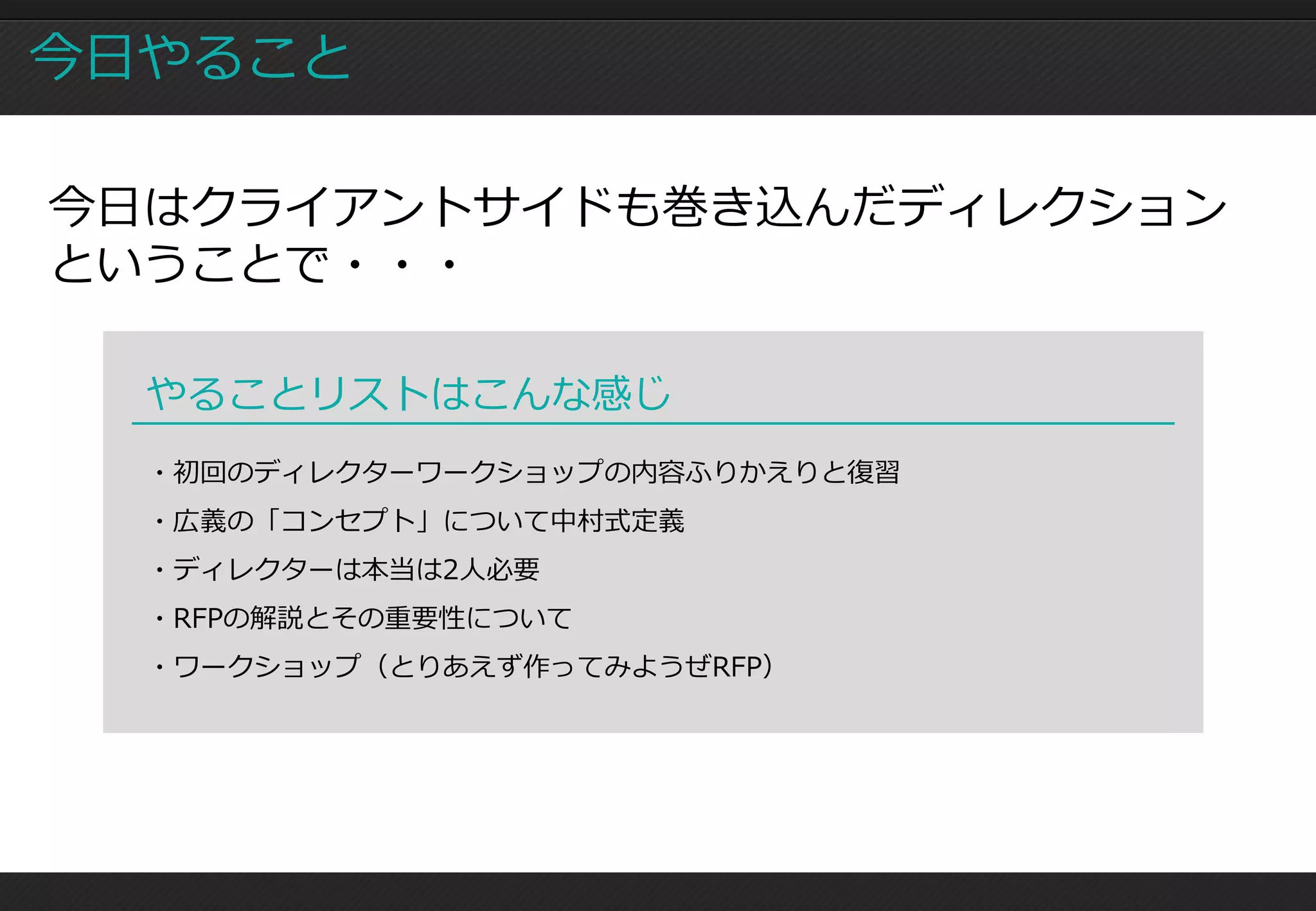 今日やること

今日はクライアントサイドも巻き込んだディレクション
ということで・・・

  やることリストはこんな感じ
  ・初回のディレクターワークショップの内容ふりかえりと復習
  ・広義の「コンセプト」について中村式定義
  ・ディレクターは本当は2人必要
  ・RFPの解説とその重要性について
  ・ワークショップ（とりあえず作ってみようぜRFP）
 
