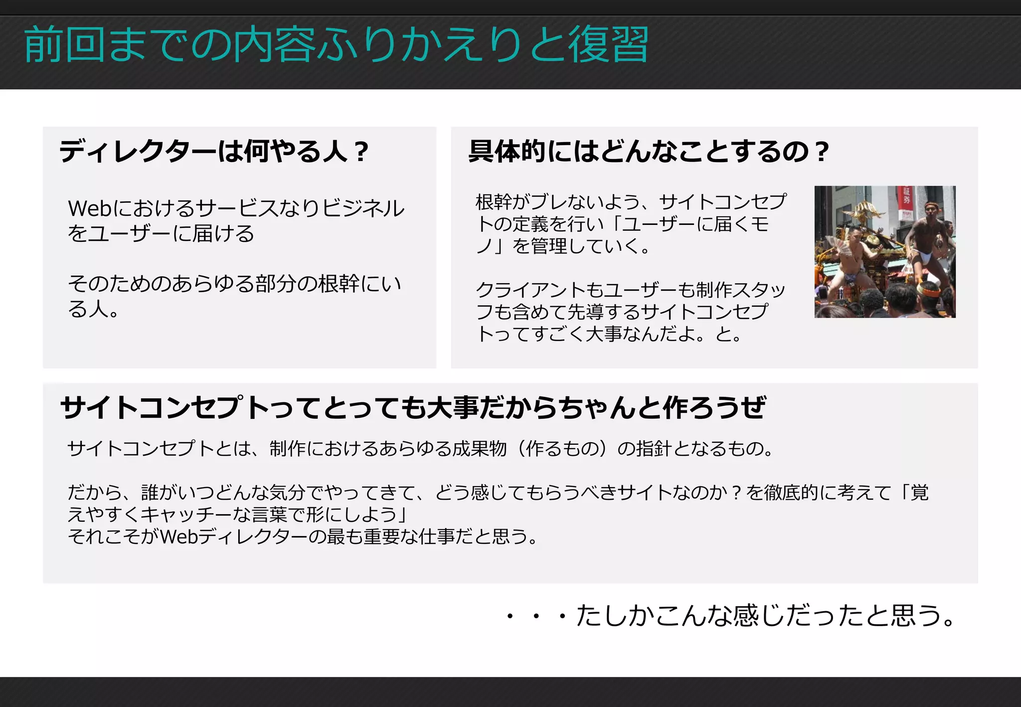 前回までの内容ふりかえりと復習

ディレクターは何やる人？          具体的にはどんなことするの？

 Webにおけるサービスなりビジネル     根幹がブレないよう、サイトコンセプ
                       トの定義を行い「ユーザーに届くモ
 をユーザーに届ける
                       ノ」を管理していく。

 そのためのあらゆる部分の根幹にい      クライアントもユーザーも制作スタッ
 る人。                   フも含めて先導するサイトコンセプ
                       トってすごく大事なんだよ。と。



サイトコンセプトってとっても大事だからちゃんと作ろうぜ
 サイトコンセプトとは、制作におけるあらゆる成果物（作るもの）の指針となるもの。

 だから、誰がいつどんな気分でやってきて、どう感じてもらうべきサイトなのか？を徹底的に考えて「覚
 えやすくキャッチーな言葉で形にしよう」
 それこそがWebディレクターの最も重要な仕事だと思う。



                        ・・・たしかこんな感じだったと思う。
 
