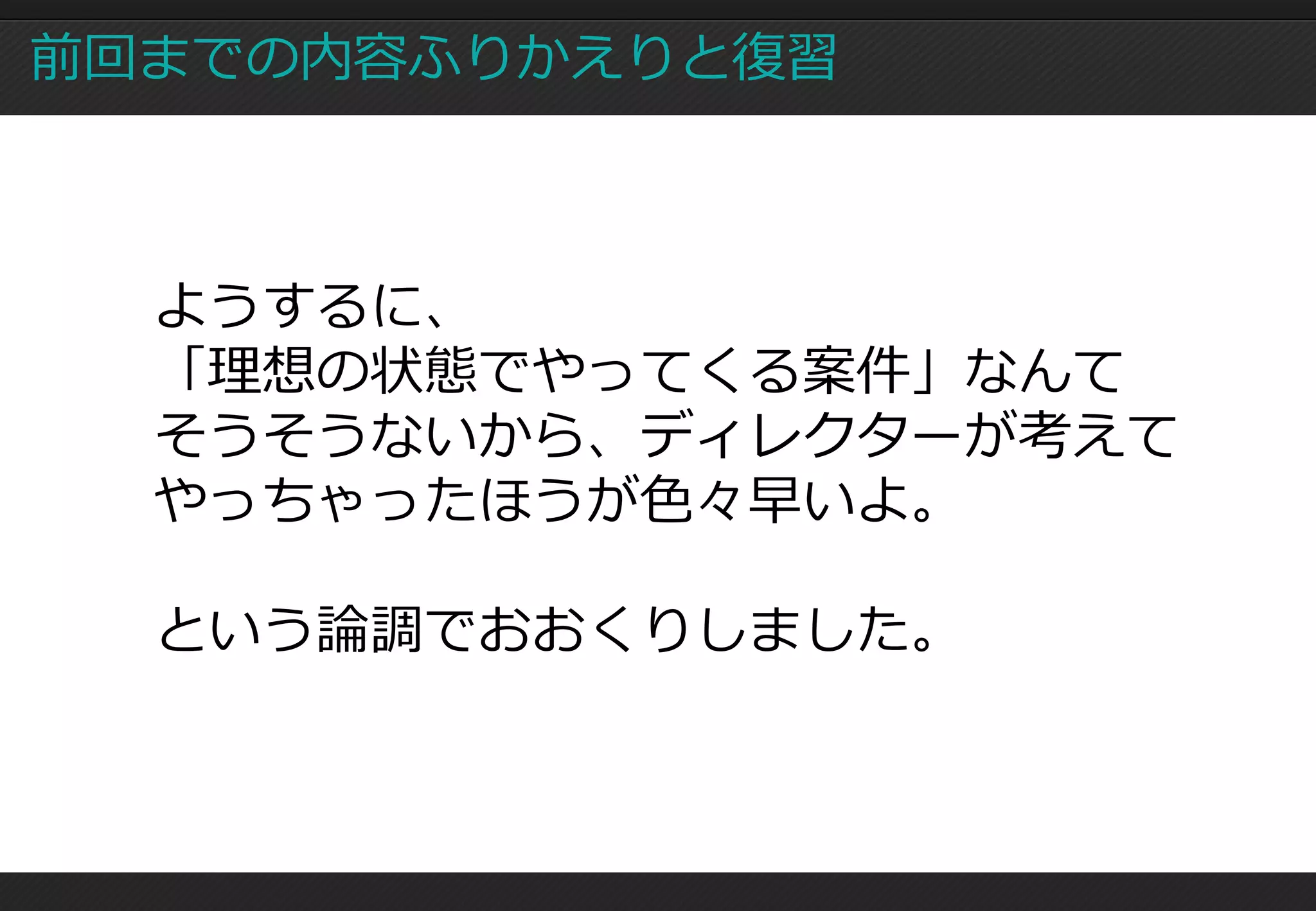 前回までの内容ふりかえりと復習



  ようするに、
  「理想の状態でやってくる案件」なんて
  そうそうないから、ディレクターが考えて
  やっちゃったほうが色々早いよ。

  という論調でおおくりしました。
 