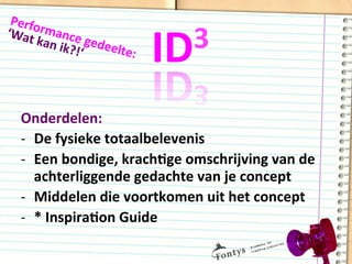 ID3	
  
Onderdelen:	
  
-­‐  De	
  fysieke	
  totaalbelevenis	
  	
  
-­‐  Een	
  bondige,	
  krachDge	
  omschrijving	
  van	
  de	
  
achterliggende	
  gedachte	
  van	
  je	
  concept	
  
-­‐  Middelen	
  die	
  voortkomen	
  uit	
  het	
  concept	
  
-­‐  *	
  InspiraDon	
  Guide	
  
Performance	
  gedeelte:	
  
‘Wat	
  kan	
  ik?!‘	
  
 