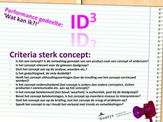 ID3	
  
Criteria	
  sterk	
  concept:	
  
-­‐  Is	
  het	
  een	
  concept?	
  Is	
  de	
  vertaalslag	
  gemaakt	
  van	
  een	
  product	
  naar	
  een	
  concept	
  of	
  andersom?	
  
-­‐  Is	
  het	
  concept	
  relevant	
  voor	
  de	
  gekozen	
  doelgroep?	
  
-­‐  Sluit	
  het	
  concept	
  aan	
  op	
  de	
  analyse,	
  waarden	
  etc.?	
  
-­‐  Is	
  het	
  gedachtegoed,	
  de	
  visie	
  duidelijk?	
  
-­‐  Heeg	
  het	
  concept	
  uithoudingsvermogen	
  (kan	
  de	
  invulling	
  van	
  het	
  concept	
  vernieuwd	
  
worden)?	
  
-­‐  Is	
  het	
  concept	
  onderscheidend	
  (het	
  concept	
  is	
  anders	
  dan	
  andere	
  concepten,	
  sluiten	
  
producten	
  I	
  communicaDe	
  etc.	
  aan	
  op	
  het	
  concept)?	
  
-­‐  Is	
  het	
  concept	
  betekenisvol	
  (het	
  bevat	
  'waarheid,	
  is	
  authenDek,	
  past	
  bij	
  de	
  doelgroep)?	
  
-­‐  Bevat	
  het	
  concept	
  betekenislagen,	
  is	
  het	
  concept	
  op	
  meerdere	
  niveaus	
  te	
  interpreteren?	
  
-­‐  Sluit	
  het	
  concept	
  aan	
  op	
  de	
  brieﬁng,	
  lost	
  het	
  concept	
  de	
  vraag	
  of	
  probleem	
  op?	
  
-­‐  Speelt	
  het	
  concept	
  in	
  op	
  I	
  houdt	
  het	
  verband	
  met	
  trends	
  en	
  ontwikkelingen?	
  
Performance	
  gedeelte:	
  
‘Wat	
  kan	
  ik?!‘	
  
 
