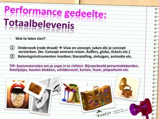 Performance	
  gedeelte:	
  	
  
Totaalbelevenis	
  
-­‐  Wat	
  te	
  laten	
  zien?	
  
	
  
①  Onderzoek	
  (rode	
  draad)	
  à	
  Visie	
  en	
  concept;	
  zaken	
  die	
  je	
  concept	
  
versterken.	
  (bv.	
  Concept	
  omtrent	
  reizen.	
  Koﬀers,	
  globe,	
  Dckets	
  etc.)	
  
②  Belevingsinstrumenten	
  inzeqen;	
  Storytelling,	
  zintuigen,	
  animaDe	
  etc.	
  
TIP:	
  basismaterialen	
  om	
  je	
  expo	
  in	
  te	
  richten.	
  Bijvoorbeeld	
  presentaDeborden,	
  
fotolijstjes,	
  houten	
  blokken,	
  schildersezel,	
  karton,	
  foam,	
  piepschuim	
  etc.	
  
 
