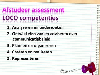 Afstudeer	
  assessment	
  	
  
LOCO	
  competenDes	
  
1.  Analyseren	
  en	
  onderzoeken	
  
2.  Ontwikkelen	
  van	
  en	
  adviseren	
  over	
  
communicaDebeleid	
  
3.  Plannen	
  en	
  organiseren	
  
4.  Creëren	
  en	
  realiseren	
  
5.  Representeren	
  
 