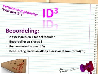 ID3	
  
Beoordeling:	
  
-­‐  2	
  assessoren	
  en	
  1	
  toezichthouder	
  
-­‐  Beoordeling	
  op	
  niveau	
  3	
  
-­‐  Per	
  competenDe	
  een	
  cijfer	
  
-­‐  Beoordeling	
  direct	
  na	
  aﬂoop	
  assessment	
  (m.u.v.	
  twijfel)	
  
Performance	
  gedeelte:	
  
‘Wat	
  kan	
  ik?!‘	
  
 
