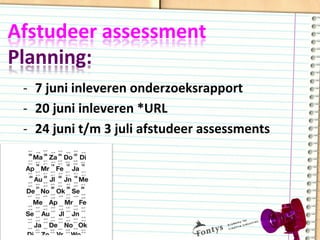 Afstudeer	
  assessment	
  	
  
Planning:	
  
-­‐  7	
  juni	
  inleveren	
  onderzoeksrapport	
  
-­‐  20	
  juni	
  inleveren	
  *URL	
  
-­‐  24	
  juni	
  t/m	
  3	
  juli	
  afstudeer	
  assessments	
  
 