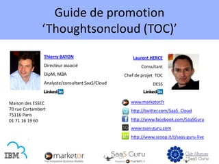Guide de promotion
               ‘Thoughtsoncloud (TOC)’
                Thierry BAYON                        Laurent HERCE
                Directeur associé                        Consultant
                DipM, MBA                        Chef de projet TOC
                Analyste/consultant SaaS/Cloud                DESS


Maison des ESSEC                                    www.marketor.fr
70 rue Cortambert                                   http://twitter.com/SaaS_Cloud
75116 Paris
01 71 16 19 60                                      http://www.facebook.com/SaaSGuru
                                                    www.saas-guru.com
                                                    http://www.scoop.it/t/saas-guru-live
 