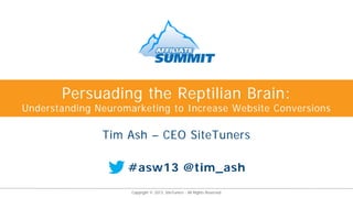 Persuading the Reptilian Brain:
Understanding Neuromarketing to Increase Website Conversions

               Tim Ash – CEO SiteTuners

                    #asw13 @tim_ash
                     Copyright © 2013, SiteTuners - All Rights Reserved.
 