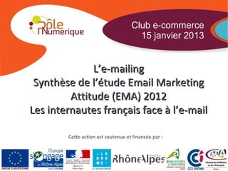 Club e-commerce
                                      15 janvier 2013


              L’e-mailing
 Synthèse de l’étude Email Marketing
         Attitude (EMA) 2012
Les internautes français face à l’e-mail

        Cette action est soutenue et financée par :
 