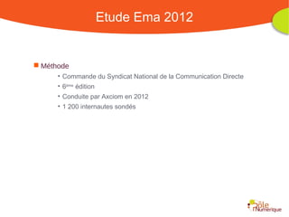 Etude Ema 2012


 Méthode
      • Commande du Syndicat National de la Communication Directe
      • 6ème édition
      • Conduite par Axciom en 2012
      • 1 200 internautes sondés




                                           Rencontre Région Rhône-Alpes 28 octobre 2010
 