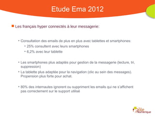 Etude Ema 2012

 Les français hyper connectés à leur messagerie:


   • Consultation des emails de plus en plus avec tablettes et smartphones:
       • 25% consultent avec leurs smartphones
       • 6,2% avec leur tablette


   • Les smartphones plus adaptés pour gestion de la messagerie (lecture, tri,
     suppression)
   • La tablette plus adaptée pour la navigation (clic au sein des messages).
     Propension plus forte pour achat.


   • 80% des internautes ignorent ou suppriment les emails qui ne s’affichent
     pas correctement sur le support utilisé




                                                    Rencontre Région Rhône-Alpes 28 octobre 2010
 