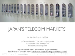 (c) 2015 Eurotechnology Japan KK www.eurotechnology.com Japan’s telecom markets (Version 66) July 6 2015
JAPAN’STELECOM MARKETS
Version 66 of July 6, 2015
by Gerhard Fasol PhD, Eurotechnology Japan KK
http://www.eurotechnology.com/
fasol@eurotechnology.com
this is a preview version with selected pages from the full report.
download the full report here:
http://www.eurotechnology.com/store/jcomm/
1
 