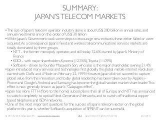(c) 2015 Eurotechnology Japan KK www.eurotechnology.com Japan’s telecom markets (Version 66) July 6 2015
SUMMARY:
JAPAN’STELECOM MARKETS
264
•The size of Japan’s telecom operator industry alone is about US$ 200 billion in annual sales, and
annual investments are on the order of US$ 30 billion
•While Japan’s Government took some steps to encourage new entrants, these either failed or were
acquired.As a consequence Japan’s ﬁxed and wireless telecommunications services markets are
totally dominated by three groups:
•NTT - the former monopoly operator, and still today 32.6% owned by Japan’s Ministry of
Finance
•KDDI - with major shareholders Kyocera (12.76%),Toyota (11.09%)
•Softbank - driven by founder Masayoshi Son, who also is the major shareholder, owning 21.4%
•Japan introduced many services and technologies ﬁrst globally, the global mobile internet revolution
started with DoPa and i-Mode on February 22, 1999. However, Japan did not succeed to capture
global value from this innovation, and today global leadership has been taken over by Apple’s i-
Phone and Google’s Android, and Samsung has become the global handset market share leader.This
effect is now generally known as Japan’s “Galapagos effect”.
•Japan has more FTTH (ﬁbre to the home) subscriptions than all of Europe, and NTT has announced
to switch completely to optical Next-Generation-Networks, and to switch off traditional copper
based telephone and ISDN networks.
•One of the most important questions for the success of Japan’s telecom sector on the global
platform this year is, whether Softbank’s acquisition of SPRINT can be successful.
 