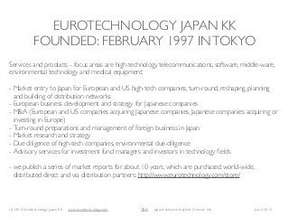 (c) 2015 Eurotechnology Japan KK www.eurotechnology.com Japan’s telecom markets (Version 66) July 6 2015
EUROTECHNOLOGY JAPAN KK
FOUNDED: FEBRUARY 1997 INTOKYO
266
Services and products - focus areas are high-technology, telecommunications, software, middle-ware,
environmental technology and medical equipment:
- Market entry to Japan for European and US high-tech companies, turn-round, reshaping, planning
and building of distribution networks
- European business development and strategy for Japanese companies
- M&A (European and US companies acquiring Japanese companies, Japanese companies acquiring or
investing in Europe)
- Turn-round preparations and management of foreign business in Japan
- Market research and strategy
- Due diligence of high-tech companies, environmental due-diligence
- Advisory services for investment fund managers and investors in technology ﬁelds
- we publish a series of market reports for about 10 years, which are purchased world-wide,
distributed direct and via distribution partners: http://www.eurotechnology.com/store/
 