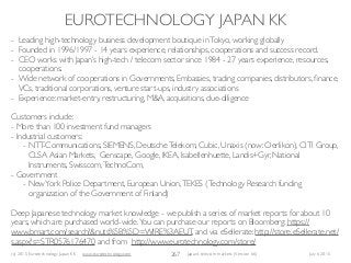 (c) 2015 Eurotechnology Japan KK www.eurotechnology.com Japan’s telecom markets (Version 66) July 6 2015
EUROTECHNOLOGY JAPAN KK
267
- Leading high-technology business development boutique inTokyo, working globally
- Founded in 1996/1997 - 14 years experience, relationships, cooperations and success record.
- CEO works with Japan’s high-tech / telecom sector since 1984 - 27 years experience, resources,
cooperations.
- Wide network of cooperations in Governments, Embassies, trading companies, distributors, ﬁnance,
VCs, traditional corporations, venture start-ups, industry associations
- Experience: market-entry, restructuring, M&A, acquisitions, due-diligence
Customers include:
- More than 100 investment fund managers
- Industrial customers:
- NTT-Communications, SIEMENS, DeutscheTelekom, Cubic, Unaxis (now: Oerlikon), CITI Group,
CLSA Asian Markets, Genscape, Google, IKEA, Isabellenhuette, Landis+Gyr, National
Instruments, Swisscom,TechnoCom,
- Government
- NewYork Police Department, European Union,TEKES (Technology Research funding
organization of the Government of Finland)
Deep Japanese technology market knowledge - we publish a series of market reports for about 10
years, which are purchased world-wide.You can purchase our reports on Bloomberg: https://
www.bmart.com/search?&nuts%5B%5D=WIRE%3AEUT, and via eSellerate: http://store.eSellerate.net/
s.aspx?s=STR0576176470 and from http://www.eurotechnology.com/store/
 