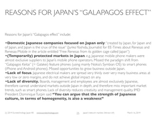 (c) 2015 Eurotechnology Japan KK www.eurotechnology.com Japan’s telecom markets (Version 66) July 6 2015
E-JAPAN ANDTHE IT STRATEGY HEADQUARTERS
• Until the end 1990s, Japan’s internet pricing and availability was behind the US and Europe: internet
access was with dial-up, ISDN and priced per minute, leading to huge monthly bills even for moderate
internet use, preventing the development of internet.
• Japan had the highest internet access charges compared to almost all developed countries.
• Japan’s leaders recognized that national competitiveness was at stake and took action.
• In July 2000, the “IT Strategy Headquarters” were formed, which produced the “e-Japan” policy goals
within three months and announced them in September 2000:
• provide low cost internet access within 1 year (i.e. 2001)
• build the world’s most advanced internet networks within 5 years (i.e. 2005)
• These goals were achieved in time.
• Japan is not resting on these laurels, but instead is raising the bar; encouraged by the successes of the “e-
Japan” policies, Japan has formulated even more ambitious “u-Japan” goals (“u” stands for ubiquitous IT).
13
 