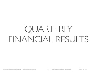 (c) 2015 Eurotechnology Japan KK www.eurotechnology.com Japan’s telecom markets (Version 66) July 6 2015
FIVE RECOMMENDATIONSTOTELECOM
OPERATORS
• Japan’s telecom sector should recognize the global business potential of its advanced
technologies
• Japan’s communication terminal makers should acquire global marketing power and
cost competitiveness
• Japan’s communication terminal makers should understand that hardware, software
and services cannot be separated
• Japan’s communication industries should introduce diversity in their management
ranks
• Japan’s communication carriers should decide whether they expand overseas
depending on their long term strategy
31
 