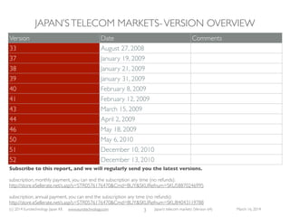 (c) 2015 Eurotechnology Japan KK www.eurotechnology.com Japan’s telecom markets (Version 66) July 6 2015
LICENSE
3
Thank you for purchasing licenses to our reports, and for your cooperation with our licensing conditions.
Only through your purchases can we continue to produce high-quality market reports from Japan
INTHE CASE OF SINGLE LICENSE: If you have purchased a single copy license of this report, you are not permitted to copy this report except for a single back-up copy
INTHE CASE OF CORPORATE LICENSE: in the case that your company has purchased a corporate license, you may distribute this report inside your company including
protected corporate information servers locked to the outside, but you cannot distribute this report outside your company
ANNUAL SUBSCRIPTION: we offer annual subscriptions for a particular report, and also for all our reports in one single transaction at a great discount - please contact us
for details. Corporations subscribing will receive all updates at the time of publication, so that you can be sure to have the latest up-to-date information
This research report comes without any warranty of any kind.The authors and Eurotechnology Japan K. K. do not warrant that the information in this report is without error,
nor that the information serves any particular purpose. For legal advice please consult properly licensed legal professionals, for investment advice please consult properly
licensed ﬁnancial advisors.Trademarks mentioned are the property of their owners. 
Eurotechnology is a trademark or registered trademark in Japan and other countries.
 