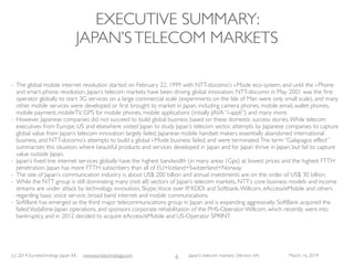 (c) 2015 Eurotechnology Japan KK www.eurotechnology.com Japan’s telecom markets (Version 66) July 6 2015
JAPAN’STELECOM MARKETS-VERSION OVERVIEW
6
Version Date Comments
54 December 15, 2010
55 January 6, 2011
56 January 20, 2011
57 January 28, 2011
58 October 1, 2012
59 January 15, 2013
60 February 19, 2013 subscriber numbers updated
61 May 6, 2013 Financials for FY2012 added
62 May 12, 2013
63 July 19, 2013
63 March 16, 2014 subscriber data updated
64 May 1, 2014 Docomo results
Subscribe to this report, and we will regularly send you the latest versions.
subscription, monthly payment, you can end the subscription any time (no refunds):
http://store.eSellerate.net/s.asp?s=STR0576176470&Cmd=BUY&SKURefnum=SKU58870246995
subscription, annual payment, you can end the subscription any time (no refunds):
http://store.eSellerate.net/s.asp?s=STR0576176470&Cmd=BUY&SKURefnum=SKU84043119788
 