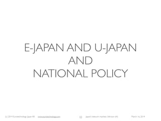 (c) 2015 Eurotechnology Japan KK www.eurotechnology.com Japan’s telecom markets (Version 66) July 6 2015
KEYTRENDS FOR 2015
9
• Softbank is aggressively expanding market share in Japan, and global market share. Masayoshi Son said:“I am a man, and I
want to be number one”. Clearly Masayoshi Son is aiming for Softbank to become one of the top, if not Number 1
globally in the telecommunications sector.With his customary midas touch, Masayoshi Son may well achieve, what NTT-
docomo did not achieve with i-Mode: global success based on Japan’s mobile communications developments. Softbank
is reported to aim for additional acquisitions, e.g.T-Mobile of USA, and European operators have also been mentioned.
• Smartphones (ie phones using Apple’s iOS or Google’s Android operating systems) are set to dominate Japan’s mobile
communications market, with currently about 70% of all domestic mobile phones shipped. If iPhones, Samsung, htc, LG
and other non-Japanese mobile phones are included the smartphone shares of handset sales are even higher. Docomo,
KDDI and Softbank offer iPhones.
• With the rapid adoption of smartphones data trafﬁc rises dramatically, leading to accelerated LTE roll-out, and off-load
of data trafﬁc to WiFi networks wherever possible.
• With Softbank acquiring eAccess/eMobile and having become sponsor of Willcom’s rehabilitation and combining both
asY!Mobile, and KDDI acquiring 50% of cableTV company J:COM there is a clear trend to market consolidation with
three players: NTT, KDDI and Softbank. Japan’s General Affairs Ministry hoped to encourage new entrants, however all
new entrants have either failed, or were acquired, or operate with investment and under the wings of one of the three
dominating companies.
• eAccess/eMobile and Willcom will be combined, formingY!Mobile, and sold toYahoo KK, thus eAccess/eMobile and
Willcom will remain within the wider Softbank group.
 