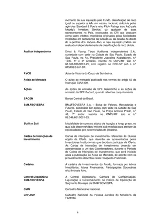 momento da sua aquisição pelo Fundo, classificação de risco
                         igual ou superior a AA- em escala nacional, atribuída pelas
                         agências Standard & Poor’s e/ou Fitch Ratings e/ou Aa3 pela
                         Moody’s Investors Service, ou qualquer de suas
                         representantes no País, excetuados os CRI que possuam
                         como lastro créditos imobiliários originados pelas Sociedades
                         Investidas em decorrência da locação ou da cessão de direito
                         de superfície dos Imóveis Alvo, e cuja aquisição poderá ser
                         realizada independentemente da classificação de risco obtida.

Auditor Independente     Ernst & Young Terco Auditores Independentes S.A.,
                         sociedade com sede na Cidade de São Paulo, Estado de
                         São Paulo, na Av. Presidente Juscelino Kubistschek, n.º
                         1930, 5º e 6º andares, inscrita no CNPJ/MF sob n.º
                         61.366.936/0001-25, com registro no CRC-SP sob o n.º
                         015199/0-6-F-DF.

AVCB                     Auto de Vistoria do Corpo de Bombeiros.

Aviso ao Mercado         O aviso ao mercado publicado nos termos do artigo 53 da
                         Instrução CVM 400.

Ações                    As ações de emissão da SPE Belenzinho e as ações de
                         emissão da SPE Badaró, quando referidas conjuntamente.

BACEN                    Banco Central do Brasil.

BM&FBOVESPA              BM&FBOVESPA S.A. – Bolsa de Valores, Mercadorias e
                         Futuros, sociedade por ações com sede na Cidade de São
                                                                               o
                         Paulo, Estado de São Paulo, na Praça Antonio Prado, n.
                                o                                              o
                         48, 7     andar, inscrita no CNPJ/MF sob o n.
                         09.346.601/0001-25.

Built to Suit            Modalidade de contrato atípico de locação a longo prazo, no
                         qual são desenvolvidos imóveis sob medida para atender às
                         necessidades pré-determinadas do locatário.

Cartas de Intenções de   Cartas de intenções de investimento referentes às Quotas
Investimento             objeto da Oferta, que deverão ser apresentadas pelos
                         Investidores Institucionais que decidam participar da Oferta.
                         As Cartas de Intenções de Investimento deverão ser
                         apresentadas a um dos Coordenadores, durante o Período
                         de Coleta de Intenções de Investimento, que será iniciado
                         após a publicação do Aviso ao Mercado, de acordo com os
                         procedimentos descritos neste Prospecto Preliminar.

Carteira                 A carteira de investimentos do Fundo, formada por Ativos
                         Imobiliários, Ativos Financeiros, Participações Societárias
                         e/ou Imóveis Alvo.

Central Depositária      A Central Depositária, Câmara de Compensação,
BM&FBOVESPA              Liquidação e Gerenciamento de Riscos de Operação do
                         Segmento Bovespa da BM&FBOVESPA.

CMN                      Conselho Monetário Nacional.

CNPJ/MF                  Cadastro Nacional da Pessoa Jurídica do Ministério da
                         Fazenda.




                                   8
 