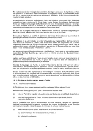 Na hipótese de (i) não instalação da Assembleia Geral para aprovação da liquidação por falta
de quorum ou (ii) aprovação pelos Quotistas da liquidação do Fundo, o Administrador deverá
dar início imediato aos procedimentos referentes à liquidação do Fundo em observância à
regulamentação aplicável.

O pagamento do produto da liquidação do Fundo aos Quotistas, conforme o caso, deverá ser
realizado no prazo máximo de 30 (trinta) dias a contar da data da realização da Assembleia
Geral que deliberar a liquidação do Fundo e somente após deduzidas as despesas e encargos
do Fundo, inclusive, mas não se limitando, a Taxa de Administração, devendo ser observado
os procedimentos estabelecidos pela respectiva Assembleia Geral.

No caso de liquidação extrajudicial do Administrador, caberá ao liquidante designado pelo
BACEN convocar a Assembleia Geral para deliberar a liquidação do Fundo.

Em qualquer hipótese, a partilha do patrimônio do Fundo deverá observar o percentual da
participação de cada Quotista na composição do patrimônio do Fundo.

Na hipótese de o Administrador encontrar dificuldades ou impossibilidade de fracionamento
dos ativos que compõem a Carteira, tais ativos serão dados em pagamento aos Quotistas
mediante a constituição de um condomínio, nos termos do Regulamento, cuja fração ideal de
cada condômino será calculada de acordo com a proporção de Quotas detidas por cada titular
sobre o valor total das Quotas em circulação à época.

As regras previstas no Regulamento sobre a liquidação do Fundo poderão ser modificadas em
Assembleia Geral por Quotistas que representem, no mínimo, a maioria das Quotas emitidas e
em circulação.

Após a partilha do patrimônio do Fundo, o Administrador deverá promover o cancelamento do
registro de funcionamento do Fundo, no prazo de 15 (quinze) dias, em observância do
procedimento previsto na regulamentação aplicável.

Quando da liquidação do Fundo, o Auditor Independente deverá emitir parecer sobre a
demonstração da movimentação do Patrimônio Líquido, compreendendo o período entre a
data das últimas demonstrações financeiras auditadas e a data da efetiva liquidação do Fundo.

Deverá constar das notas explicativas às demonstrações financeiras do Fundo análise quanto
a terem os valores dos resgates sido ou não efetuados em condições equitativas e de acordo
com a regulamentação pertinente, bem como quanto à existência ou não de débitos, créditos,
ativos ou passivos não contabilizados.

10.19. Divulgação de Informações sobre o Fundo

10.19.1. Informações Periódicas

O Administrador deve prestar as seguintes informações periódicas sobre o Fundo.

Mensalmente, até 15 (quinze) dias após o encerramento de cada mês:

(i)    valor do Patrimônio Líquido, valor patrimonial das Quotas e a rentabilidade do período; e

(ii)   valor dos investimentos do Fundo, incluindo discriminação dos bens e direitos
       integrantes da Carteira;

Até 60 (sessenta) dias após o encerramento de cada semestre, relação das demandas
judiciais e/ou extrajudiciais propostas na defesa dos direitos de Quotistas ou de Quotistas
contra o Administrador, indicando a data de início e a da solução final, se houver;

(i)    até 60 (sessenta) dias após o encerramento do primeiro semestre:

       (a) a demonstração dos fluxos de caixa do período; e

       (b) o Relatório de Gestão;




                                               98
 