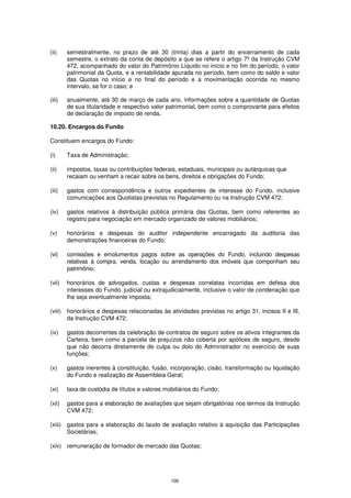 (ii)     semestralmente, no prazo de até 30 (trinta) dias a partir do encerramento de cada
         semestre, o extrato da conta de depósito a que se refere o artigo 7º da Instrução CVM
         472, acompanhado do valor do Patrimônio Líquido no início e no fim do período, o valor
         patrimonial da Quota, e a rentabilidade apurada no período, bem como do saldo e valor
         das Quotas no início e no final do período e a movimentação ocorrida no mesmo
         intervalo, se for o caso; e

(iii)    anualmente, até 30 de março de cada ano, informações sobre a quantidade de Quotas
         de sua titularidade e respectivo valor patrimonial, bem como o comprovante para efeitos
         de declaração de imposto de renda.

10.20. Encargos do Fundo

Constituem encargos do Fundo:

(i)      Taxa de Administração;

(ii)     impostos, taxas ou contribuições federais, estaduais, municipais ou autárquicas que
         recaiam ou venham a recair sobre os bens, direitos e obrigações do Fundo;

(iii)    gastos com correspondência e outros expedientes de interesse do Fundo, inclusive
         comunicações aos Quotistas previstas no Regulamento ou na Instrução CVM 472;

(iv)     gastos relativos à distribuição pública primária das Quotas, bem como referentes ao
         registro para negociação em mercado organizado de valores mobiliários;

(v)      honorários e despesas do auditor independente encarregado da auditoria das
         demonstrações financeiras do Fundo;

(vi)     comissões e emolumentos pagos sobre as operações do Fundo, incluindo despesas
         relativas à compra, venda, locação ou arrendamento dos imóveis que componham seu
         patrimônio;

(vii)    honorários de advogados, custas e despesas correlatas incorridas em defesa dos
         interesses do Fundo, judicial ou extrajudicialmente, inclusive o valor de condenação que
         lhe seja eventualmente imposta;

(viii)   honorários e despesas relacionadas às atividades previstas no artigo 31, incisos II e III,
         da Instrução CVM 472;

(ix)     gastos decorrentes da celebração de contratos de seguro sobre os ativos integrantes da
         Carteira, bem como a parcela de prejuízos não coberta por apólices de seguro, desde
         que não decorra diretamente de culpa ou dolo do Administrador no exercício de suas
         funções;

(x)      gastos inerentes à constituição, fusão, incorporação, cisão, transformação ou liquidação
         do Fundo e realização de Assembleia Geral;

(xi)     taxa de custódia de títulos e valores mobiliários do Fundo;

(xii)    gastos para a elaboração de avaliações que sejam obrigatórias nos termos da Instrução
         CVM 472;

(xiii)   gastos para a elaboração do laudo de avaliação relativo à aquisição das Participações
         Societárias;

(xiv) remuneração de formador de mercado das Quotas;




                                                 100
 