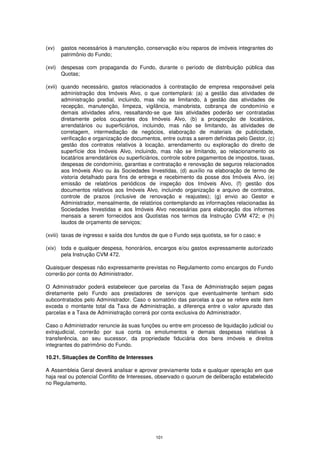 (xv)   gastos necessários à manutenção, conservação e/ou reparos de imóveis integrantes do
       patrimônio do Fundo;

(xvi) despesas com propaganda do Fundo, durante o período de distribuição pública das
      Quotas;

(xvii) quando necessário, gastos relacionados à contratação de empresa responsável pela
       administração dos Imóveis Alvo, o que contemplará: (a) a gestão das atividades de
       administração predial, incluindo, mas não se limitando, à gestão das atividades de
       recepção, manutenção, limpeza, vigilância, manobrista, cobrança de condomínio e
       demais atividades afins, ressaltando-se que tais atividades poderão ser contratadas
       diretamente pelos ocupantes dos Imóveis Alvo, (b) a prospecção de locatários,
       arrendatários ou superficiários, incluindo, mas não se limitando, às atividades de
       corretagem, intermediação de negócios, elaboração de materiais de publicidade,
       verificação e organização de documentos, entre outras a serem definidas pelo Gestor, (c)
       gestão dos contratos relativos à locação, arrendamento ou exploração do direito de
       superfície dos Imóveis Alvo, incluindo, mas não se limitando, ao relacionamento os
       locatários arrendatários ou superficiários, controle sobre pagamentos de impostos, taxas,
       despesas de condomínio, garantias e contratação e renovação de seguros relacionados
       aos Imóveis Alvo ou às Sociedades Investidas, (d) auxílio na elaboração de termo de
       vistoria detalhado para fins de entrega e recebimento da posse dos Imóveis Alvo, (e)
       emissão de relatórios periódicos de inspeção dos Imóveis Alvo, (f) gestão dos
       documentos relativos aos Imóveis Alvo, incluindo organização e arquivo de contratos,
       controle de prazos (inclusive de renovação e reajustes); (g) envio ao Gestor e
       Administrador, mensalmente, de relatórios contemplando as informações relacionadas às
       Sociedades Investidas e aos Imóveis Alvo necessárias para elaboração dos informes
       mensais a serem fornecidos aos Quotistas nos termos da Instrução CVM 472; e (h)
       laudos de orçamento de serviços;

(xviii) taxas de ingresso e saída dos fundos de que o Fundo seja quotista, se for o caso; e

(xix) toda e qualquer despesa, honorários, encargos e/ou gastos expressamente autorizado
      pela Instrução CVM 472.

Quaisquer despesas não expressamente previstas no Regulamento como encargos do Fundo
correrão por conta do Administrador.

O Administrador poderá estabelecer que parcelas da Taxa de Administração sejam pagas
diretamente pelo Fundo aos prestadores de serviços que eventualmente tenham sido
subcontratados pelo Administrador. Caso o somatório das parcelas a que se refere este item
exceda o montante total da Taxa de Administração, a diferença entre o valor apurado das
parcelas e a Taxa de Administração correrá por conta exclusiva do Administrador.

Caso o Administrador renuncie às suas funções ou entre em processo de liquidação judicial ou
extrajudicial, correrão por sua conta os emolumentos e demais despesas relativas à
transferência, ao seu sucessor, da propriedade fiduciária dos bens imóveis e direitos
integrantes do patrimônio do Fundo.

10.21. Situações de Conflito de Interesses

A Assembleia Geral deverá analisar e aprovar previamente toda e qualquer operação em que
haja real ou potencial Conflito de Interesses, observado o quorum de deliberação estabelecido
no Regulamento.




                                              101
 