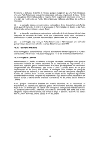 Considerar-se-á situação de conflito de interesse qualquer situação em que uma Parte Interessada
e/ou uma Parte Relacionada possua interesse pessoal, efetivo ou em potencial, direto ou indireto,
na resolução de determinada questão ou negócio, efetivo ou potencial, relacionado com o Fundo
e/ou com os investimentos do Fundo. São consideradas hipóteses automáticas de conflito de
interesses:

(i)    a aquisição, locação, arrendamento ou exploração do direito de superfície, pelo Fundo,
ainda que indiretamente, de imóvel de propriedade do Administrador, do Gestor ou de Partes
Relacionadas ao Administrador, e/ou ao Gestor;

(ii)    a alienação, locação ou arrendamento ou exploração do direito de superfície de imóvel
integrante do patrimônio do Fundo, ainda que indiretamente, tendo como contraparte o
Administrador, o Gestor, ou Partes Relacionadas ao Administrador, e/ou ao Gestor; e

(iii)   a contratação, pelo Fundo, de Partes Relacionadas ao Administrador, e/ou ao Gestor
para prestação dos serviços referidos no artigo 31 da Instrução CVM 472.

10.22. Tratamento Tributário

Para informações e esclarecimentos a respeito do tratamento tributário aplicável ao Fundo e
aos Quotistas, vide a Seção “Tributação” nas páginas 151 a 155 deste Prospecto Preliminar.

10.23. Solução de Conflitos

O Administrador, o Gestor e os Quotistas se obrigam a submeter à arbitragem toda e qualquer
controvérsia baseada em matéria decorrente de ou relacionada ao Regulamento, ou à
constituição, operação, gestão e funcionamento do Fundo e que não possam ser solucionadas
amigavelmente pelo Administrador, pelo Gestor e pelos Quotistas dentro de um prazo
improrrogável de 30 (trinta) dias corridos. A arbitragem será realizada em português,
aplicando-se as leis brasileiras, e será administrada pelo Centro de Arbitragem e Mediação da
Câmara de Comércio Brasil - Canadá, através da adoção do seu respectivo regulamento,
devendo observar sempre o disposto no Regulamento, cujas especificações prevalecerão em
caso de dúvida. O tribunal arbitral terá sede na Cidade do Rio de Janeiro, Estado do Rio de
Janeiro.

Caso qualquer controvérsia baseada em matéria decorrente de ou relacionada ao
Regulamento, ou à constituição, operação, gestão e funcionamento do Fundo, não possa, por
força de lei, ser dirimida pela via arbitral, bem como para a obtenção das medidas coercitivas
ou cautelares antecedentes, anteriores, vinculantes ou temporárias, bem como para o início
obrigatório no procedimento arbitral, nos termos do artigo 7º da Lei n.º 9.307/96, fica eleito o
foro da Cidade do Rio de Janeiro, Estado do Rio de Janeiro.




                                              102
 