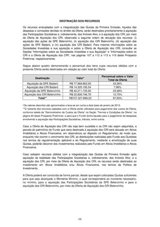 DESTINAÇÃO DOS RECURSOS

Os recursos arrecadados com a integralização das Quotas da Primeira Emissão, líquidos das
despesas e comissões devidas no âmbito da Oferta, serão destinados prioritariamente à aquisição
das Participações Societárias e, indiretamente, dos Imóveis Alvo, e à aquisição dos CRI, por meio
da Oferta de Aquisição dos CRI, observada a seguinte ordem de alocação dos recursos: (i)
aquisição das ações da SPE Belenzinho, (ii) aquisição dos CRI Belenzinho, (iii) aquisição das
ações da SPE Badaró, e (iv) aquisição dos CRI Badaró. Para maiores informações sobre as
Sociedades Investidas e sua aquisição e sobre a Oferta de Aquisição dos CRI, consultar as
Seções “Informações sobre as Sociedades Investidas e sua Aquisição” e “Informações sobre os
CRI e a Oferta de Aquisição dos CRI”, nas páginas 107 a 112 e 113 a 119 deste Prospecto
Preliminar, respectivamente.

Segue abaixo quadro demonstrando o percentual dos itens cujos recursos obtidos com a
presente Oferta serão destinados em relação ao valor total da Oferta:

                                                                      Percentual sobre o Valor
           Destinação                           Valor*
                                                                          Total da Oferta
   Aquisição da SPE Badaró               R$ 77.969.802,00                     43,36%
  Aquisição dos CRI Badaró               R$ 14.320.195,54                      7,96%
 Aquisição da SPE Belenzinho             R$ 42.211.155,00                     23,48%
 Aquisição dos CRI Belenzinho            R$ 22.826.746,79                     12,70%
            Total**                      R$157.327.899,33                     87,50%

*Os valores descritos são aproximados e leva-se em conta a data base de janeiro de 2013.
**O restante dos recursos captados com a Oferta serão utilizados para pagamento dos custos da Oferta,
conforme tabela de “Demonstrativo de Custos da Oferta” na Seção “Termos e Condições da Oferta”, na
página 65 deste Prospecto Preliminar, e para que o Fundo tenha liquidez para o pagamento de despesas
envolvendo a aquisição das Participações Societárias, tributos, entre outros.

Caso a Oferta de Aquisição dos CRI não seja bem sucedida e os CRI não sejam adquiridos, a
parcela do patrimônio do Fundo que seria destinada à aquisição dos CRI será alocada em Ativos
Imobiliários e Ativos Financeiros, em observância ao disposto no Regulamento, de modo que,
enquanto não ocorrer o vencimento dos CRI, as distribuições realizadas pelo Fundo aos Quotistas
nos termos da regulamentação aplicável e do Regulamento, mediante a amortização de suas
Quotas, poderão decorrer dos investimentos realizados pelo Fundo em Ativos Imobiliários e Ativos
Financeiros.

Caso sobejem recursos obtidos com a integralização das Quotas da Primeira Emissão após
aquisição da totalidade das Participações Societárias e, indiretamente, dos Imóveis Alvo, e a
aquisição dos CRI, por meio da Oferta de Aquisição dos CRI, os recursos serão destinados ao
investimento em Ativos Imobiliários e/ou Ativos Financeiros, nos termos da Política de
Investimento.

A Oferta poderá ser concluída de forma parcial, desde que sejam colocadas Quotas suficientes
para que seja alcançado o Montante Mínimo, o qual corresponderá ao montante necessário,
no mínimo, para a aquisição das Participações Societárias da SPE Belenzinho e para a
aquisição dos CRI Belenzinho, por meio da Oferta de Aquisição dos CRI Belenzinho.




                                                 105
 