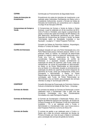 COFINS                     Contribuição ao Financiamento da Seguridade Social.

Coleta de Intenções de     Procedimento de coleta de intenções de investimento a ser
Investimento               realizado pelas Instituições Participantes da Oferta junto a
                           Investidores Institucionais, durante o Período de Coleta de
                           Intenções de Investimento, em consonância com o disposto
                           no artigo 44 da Instrução CVM 400.

Compromisso de Compra e    O Compromisso de Compra e Venda de Ações e Outras
Venda                      Avenças, o qual foi celebrado em 22 de novembro de 2012,
                           entre o Fundo e o Vendedor, para regular o compromisso de
                           venda e compra das ações de emissão da SPE Badaró e da
                           SPE Belenzinho, devidamente identificado no item “Breve
                           Descrição do Compromisso de Compra e Venda” da Seção
                           “Informações sobre as Sociedades Investidas e sua
                           Aquisição”, na página 111 deste Prospecto Preliminar.

CONDEPHAAT                 Conselho de Defesa do Patrimônio Histórico, Arqueológico,
                           Artístico e Turístico do Estado – Condephaat.

Conflito de Interesses     Qualquer situação em que uma Parte Interessada e/ou uma
                           Parte Relacionada possua interesse pessoal, efetivo ou em
                           potencial, direto ou indireto, na resolução de determinada
                           questão ou negócio, efetivo ou potencial, relacionado com o
                           Fundo e/ou com os investimentos do Fundo. São
                           consideradas hipóteses automáticas de conflito de
                           interesses: (i) a aquisição, locação, arrendamento ou
                           exploração do direito de superfície, pelo Fundo, ainda que
                           indiretamente, de imóvel de propriedade do Administrador,
                           do Gestor ou de Partes Relacionadas ao Administrador,
                           e/ou ao Gestor; (ii) a alienação, locação ou arrendamento ou
                           exploração do direito de superfície de imóvel integrante do
                           patrimônio do Fundo, ainda que indiretamente, tendo como
                           contraparte o Administrador, o Gestor, ou Partes
                           Relacionadas ao Administrador, e/ou ao Gestor; e (iii) a
                           contratação, pelo Fundo, de Partes Relacionadas ao
                           Administrador, e/ou ao Gestor, para prestação dos serviços
                           referidos no artigo 31 da Instrução CVM 472.

CONPRESP                   Conselho Municipal de Preservação do Patrimônio Histórico,
                           Cultural e Ambiental da Cidade de São Paulo – Conpresp.

Contrato de Adesão         Os contratos de adesão ao Contrato de Distribuição a serem
                           celebrados entre o Coordenador Líder e cada uma das
                           Corretoras    Contratadas    e/ou   dos     Coordenadores
                           Convidados e/ou cada Participante Especial.

Contrato de Distribuição   O Contrato de Coordenação e Distribuição Pública, sob o
                           Regime de Melhores Esforços de Colocação, de Quotas da
                           Primeira Emissão do SP Downtown Fundo de Investimento
                           Imobiliário – FII, a ser celebrado entre o Fundo, o
                           Administrador e o Coordenador Líder, cuja minuta anexa a
                           este Prospecto Preliminar na forma do Anexo VII.

Contrato de Gestão         O contrato de gestão a ser celebrado entre o Fundo e o
                           Gestor até a data da primeira subscrição de Quotas da
                           Primeira Emissão, por meio do qual o Gestor é contratado
                           para a prestação dos serviços de gestão da Carteira.




                                    9
 