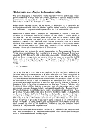 12.2. Informações sobre a Aquisição das Sociedades Investidas

Nos termos do disposto no Regulamento e neste Prospecto Preliminar, o objetivo do Fundo é
prover rendimentos de longo prazo aos Quotistas, por meio da alocação de seus recursos
prioritariamente na aquisição dos Imóveis Alvo, direta ou indiretamente, por meio da
titularidade da totalidade das Participações Societárias.

Nesse sentido, o Fundo adquirirá, até, no máximo, 31 de maio de 2013, a totalidade das
Participações Societárias, sendo que, de forma a garantir referida aquisição, o Fundo celebrou
com o Vendedor, o Compromisso de Compra e Venda, em 22 de novembro de 2012.

Observados os exatos termos e condições do Compromisso de Compra e Venda, pela
aquisição da totalidade da participação societária da SPE Badaró, o Fundo pagará ao
Vendedor R$ 77.969.802,00 (setenta e sete milhões, novecentos e sessenta e nove mil e
oitocentos e dois reais) e pela aquisição da totalidade da participação societária da SPE
Belenzinho R$42.211.155,00 (quarenta e dois milhões, duzentos e onze mil e cento e
cinquenta e cinco reais), o Fundo pagará ao Vendedor, observado (i) o disposto no subitem
12.2.1. “Da Garantia” abaixo, com relação à SPE Badaró, e (ii) não havendo retenção de
quaisquer valores no âmbito da aquisição da SPE Belenzinho.

Adicionalmente, sem prejuízo das demais características do Compromisso de Compra e
Venda, conforme descritas no item imediatamente a seguir deste Prospecto Preliminar, a
aquisição da SPE Belenzinho está condicionada à subscrição e integralização de Quotas
objeto da Oferta correspondentes ao Montante Mínimo, ao passo que a aquisição da SPE
Badaró está condicionada à subscrição e integralização de Quotas objeto da Oferta
correspondentes ao Valor Total da Oferta, conforme disposto no Compromisso de Compra e
Venda.

12.2.1. Da Garantia


Tendo em vista que o prazo para o vencimento da Escritura de Cessão de Direitos de
Superfície encerra-se em de outubro de 2014, o Vendedor autorizou o Fundo a, nos termos do
Compromisso de Compra e Venda, reter do montante total a ser pago pelo Fundo ao
Vendedor pela aquisição da totalidade das participações societárias da SPE Badaró, em conta
de titularidade do Fundo, o valor correspondente ao pagamento de 6 (seis) meses de
remuneração pela cessão dos direitos de superfície, após o término do prazo da Escritura de
Cessão de Direito de Superfície, correspondente, na data deste Prospecto Preliminar, a R$
5.242.314,00 (cinco milhões, duzentos e quarenta e dois mil e trezentos e catorze reais),
acrescido de encargos e despesas, inclusive relativas ao Imposto Predial e Territorial Urbano –
IPTU incidente sobre o Imóvel Badaró, com o objetivo único de garantir parcialmente o Fundo
por eventual interrupção do fluxo de receita decorrente da não renovação, pela Superficiária,
da Escritura de Cessão de Direito de Superfície ou não locação ou cessão dos direitos de
superfície do Imóvel Badaró a terceiro. A conta bancária de que trata este parágrafo será de
titularidade do Fundo e administrada exclusivamente pelo Administrador de acordo com os
termos do contrato de prestação de serviços de conta controlada, a ser celebrado entre o
Fundo, o Vendedor e o Gestor, sendo que os recursos retidos pelo Fundo na referida conta
serão liberados ao Fundo ou aos Vendedores, conforme o caso, nos termos do referido
contrato e do Compromisso de Compra e Venda.

Para maiores informações sobre os termos e condições do Compromisso de Compra e Venda,
vide o item “Breve Descrição do Compromisso de Compra e Venda” desta Seção “Informações
sobre as Sociedades Investidas e sua Aquisição”.




                                             110
 