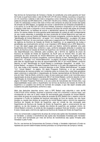 Nos termos do Compromisso de Compra e Venda, foi constituída uma conta garantia em favor
do Fundo na qual ficará retido o valor de R$ 5.251.277,55 (cinco milhões, duzentos e cinquenta e
um mil, duzentos e setenta e sete reais e cinquenta e cinco centavos) do preço de compra das
ações de emissão da SPE Belenzinho, e R$ 5.657.733,38 (cinco milhões, seiscentos e cinquenta
e sete mil, setecentos e trinta e três reais e trinta e oito centavos) do preço de compra das ações
de emissão da SPE Badaró, na hipótese de ocorrer o atendimento às condições precedentes (i)
a (iv) acima; ou (ii) de R$ 5.251.277,55 (cinco milhões, duzentos e cinquenta e um mil, duzentos
e setenta e sete reais e cinquenta e cinco centavos) do preço de compra das ações de emissão
da SPE Belenzinho, na hipótese de ocorrer o atendimento apenas às condições (i), (iii) e (iv)
acima. Os valores retidos na conta garantia serão destinados ao custeio do valor correspondente
(a) aos custos referentes à averbação de área construída do Imóvel Belenzinho que está em
fase de registro junto ao Cartório de Registro de Imóveis competente, conforme descrito no item
“Identificação do Imóvel Belenzinho”, na seção “14.2. Imóvel Belenzinho”, na página 125 deste
Prospecto Preliminar; (b) aos eventuais custos para o pagamento de ITBI decorrente do término
da vigência da Escritura de Cessão de Direito de Superfície; (c) ao pagamento de multas e
penalidades que eventualmente venham a ser impostas à SPE Badaró e/ou à SPE Belenzinho,
(i) que não sejam pagas pela Locatária e/ou pela sua fiadora, conforme aplicável, e/ou pela
Superficiária dos Imóveis Alvo, conforme o caso, conforme obrigação atribuída à Locatária nos
termos da Escritura de Cessão de Direito de Superfície e do Contrato de Locação em virtude da
não disponibilização e/ou obtenção, pela Locatária, até o término da vigência do prazo da
Escritura de Cessão de Direito de Superfície, do ALUF para os Imóveis Alvo; (ii) pela não
averbação de área construída do Imóvel Belenzinho que está em fase de registro junto ao
Cartório de Registro de Imóveis competente, conforme descrito no item “Identificação do Imóvel
Belenzinho”, na seção “14.2. Imóvel Belenzinho”, na página 125 deste Prospecto Preliminar; (iii)
pela falta de regularização da área de aproximadamente 350 m² do Imóvel Badaró, conforme
descrito no item “Identificação do Imóvel Badaró e Localização Geográfica”, na seção “14.1.
Imóvel Badaró”, na página 123 deste Prospecto Preliminar; e (iv) pelo não pagamento, pela Vivo
S.A., das multas a ela impostas, conforme descritas no item “Multas Administrativas”, na seção
“14.1. Imóvel Badaró”, na página 123 deste Prospecto Preliminar; e (v) por penalidades
administrativas de natureza propter rem incidentes sobre os Imóveis Alvo, cujos fatos geradores
sejam anteriores à subscrição e integralização de Quotas representativas do Montante Mínimo
e/ou do Valor Total da Oferta, conforme o caso; (d) aos custos que vierem a ser incorridos para a
regularização da área de aproximadamente 350 m² do Imóvel Badaró, conforme descrito no item
“Identificação do Imóvel Badaró e Localização Geográfica”, na seção “14.1. Imóvel Badaró”, na
página 123 deste Prospecto Preliminar; e (e) aos custos de manutenção dos Imóveis Alvo, cuja
responsabilidade recaia sobre a Superficiária nos termos da Escritura de Cessão de Direito de
Superfície e a Locatária nos termos do Contrato de Locação, e que não sejam arcadas pela
Locatária e/ou pela Superficiária, conforme o caso.

Além das deduções descritas acima, caso a SPE Badaró seja adquirida, o valor de R$
5.242.314,00 (cinco milhões, duzentos e quarenta e dois mil e trezentos e catorze reais), que
corresponde ao valor de 6 (seis) meses de remuneração pela ocupação do Imóvel Badaró,
será retido do preço de compra das ações de emissão da SPE Badaró com o objetivo único de
compensar a Fundo na hipótese de eventual interrupção do fluxo de receita, por não haver
locação ou cessão dos direitos de superfície do Imóvel Badaró após o término da respectiva
Escritura de Cessão de Direito de Superfície, seja em virtude da não renovação pela
Superficiária da Escritura de Cessão de Direito de Superfície, após o encerramento de sua
vigência, ou da não locação ou cessão dos direitos de superfície, por qualquer motivo, do
Imóvel Badaró a terceiro, ou ainda da não ocupação a qualquer título por terceiro, no prazo de
6 (seis) meses após o término da vigência da Escritura de Cessão de Direito de Superfície.

Uma vez comprovado o pagamento do preço de compra das ações das Sociedades Investidas
ao Vendedor, a cessão e transferência das ações das Sociedades Investidas pelo Vendedor
ao Fundo será formalizada por meio de termos de transferência das ações firmados pelo
Vendedor e pelo Fundo.

Por fim, nos termos do Compromisso de Compra e Venda, o Vendedor indenizará o Fundo na
hipótese de ocorrem determinados eventos previstos no Compromisso de Compra e Venda.




                                               112
 