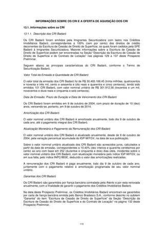 INFORMAÇÕES SOBRE OS CRI E A OFERTA DE AQUISIÇÃO DOS CRI

13.1. Informações sobre os CRI

13.1.1. Descrição dos CRI Badaró

Os CRI Badaró foram emitidos pela Imigrantes Securitizadora com lastro nos Créditos
Imobiliários Badaró, correspondentes a 100% (cem por cento) dos direitos de crédito
decorrentes da Escritura de Cessão de Direito de Superfície, os quais foram cedidos pela SPE
Badaró à Imigrantes Securitizadora. Maiores informações sobre a Escritura de Cessão de
Direito de Superfície podem ser encontradas na Seção “Descrição da Escritura de Cessão de
Direito de Superfície e do Contrato de Locação” nas páginas 129 a 137 deste Prospecto
Preliminar.

Seguem abaixo as principais características do CRI Badaró, conforme o Termo de
Securitização Badaró.

Valor Total da Emissão e Quantidade de CRI Badaró

O valor total da emissão dos CRI Badaró foi de R$ 30.493.168,45 (trinta milhões, quatrocentos
e noventa e três mil, cento e sessenta e oito reais e quarentra e cinco centavos), tendo sido
emitidos 101 CRI Badaró, com valor nominal unitário de R$ 301.912,56 (trezentos e um mil,
novecentos e doze reais e cinquenta e seis centavos).

Data de Emissão, Prazo de Duração e Data de Vencimento dos CRI Badaró

Os CRI Badaró foram emitidos em 9 de outubro de 2004, com prazo de duração de 10 (dez)
anos, vencendo-se, portanto, em 9 de outubro de 2014.

Amortização dos CRI Badaró

O valor nominal unitário dos CRI Badaró é amortizado anualmente, todo dia 9 de outubro de
cada ano, até o pagamento integral dos CRI Badaró.

Atualização Monetária e Pagamento da Remuneração dos CRI Badaró

O valor nominal unitário dos CRI Badaró é atualizado anualmente, desde de 9 de outubro de
2004, pela variação percentual acumulada do IGP-M/FGV, na data de sua publicação.

Sobre o valor nominal unitário atualizado dos CRI Badaró são acrescidos juros, calculados a
partir da data de emissão, correspondentes a 10,40% (dez inteiros e quarenta centésimos por
cento) ao ano com base em 252 (duzentos e cinquenta e dois) dias úteis, incidentes sobre o
valor nominal unitário dos CRI Badaró, com atualização monetária pelo índice IGP-M/FGV, ou
em sua falta, pelo índice INPC/IBGE, deduzido o valor das amortizações realizadas.

A remuneração dos CRI Badaró é paga anualmente, todo dia 9 de outubro de cada ano,
juntamente com o pagamento relativo à amortização programada de seu valor nominal
unitário.

Garantias dos CRI Badaró

Os CRI Badaró são garantidos por fiança bancária contratada pela Atento e por esta renovada
anualmente, com a finalidade de garantir o pagamento dos Créditos Imobiliários Badaró.

Na data deste Prospecto Preliminar, os Créditos Imobiliários Badaró encontram-se garantidos
por carta de fiança bancária emitida pelo Banco Bradesco S.A., conforme descrito no subitem
“Garantia” do item “Escritura de Cessão de Direito de Superfície” da Seção “Descrição da
Escritura de Cessão do Direito de Superfície e do Contrato de Locação” na página 132 deste
Prospecto Preliminar.




                                             115
 