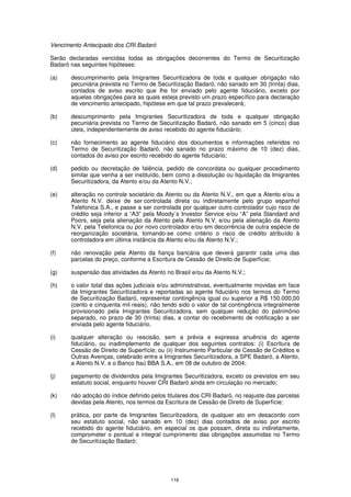 Vencimento Antecipado dos CRI Badaró

Serão declaradas vencidas todas as obrigações decorrentes do Termo de Securitização
Badaró nas seguintes hipóteses:

(a)    descumprimento pela Imigrantes Securitizadora de toda e qualquer obrigação não
       pecuniária prevista no Termo de Securitização Badaró, não sanado em 30 (trinta) dias,
       contados de aviso escrito que lhe for enviado pelo agente fiduciário, exceto por
       aquelas obrigações para as quais esteja previsto um prazo específico para declaração
       de vencimento antecipado, hipótese em que tal prazo prevalecerá;

(b)    descumprimento pela Imigrantes Securitizadora de toda e qualquer obrigação
       pecuniária prevista no Termo de Securitização Badaró, não sanado em 5 (cinco) dias
       úteis, independentemente de aviso recebido do agente fiduciário;

(c)    não fornecimento ao agente fiduciário dos documentos e informações referidos no
       Termo de Securitização Badaró, não sanado no prazo máximo de 10 (dez) dias,
       contados do aviso por escrito recebido do agente fiduciário;

(d)    pedido ou decretação de falência, pedido de concordata ou qualquer procedimento
       similar que venha a ser instituído, bem como a dissolução ou liquidação da Imigrantes
       Securitizadora, da Atento e/ou da Atento N.V.;

(e)    alteração no controle societário da Atento ou da Atento N.V., em que a Atento e/ou a
       Atento N.V. deixe de ser controlada direta ou indiretamente pelo grupo espanhol
       Telefonica S.A., e passe a ser controlada por qualquer outro controlador cujo risco de
       crédito seja inferior a “A3” pela Moody´s Investor Service e/ou “A” pela Standard and
       Poors, seja pela alienação da Atento pela Atento N.V. e/ou pela alienação da Atento
       N.V. pela Telefonica ou por novo controlador e/ou em decorrência de outra espécie de
       reorganização societária, tomando-se como critério o risco de crédito atribuído à
       controladora em última instância da Atento e/ou da Atento N.V.;

(f)    não renovação pela Atento da fiança bancária que deverá garantir cada uma das
       parcelas do preço, conforme a Escritura de Cessão de Direito de Superfície;

(g)    suspensão das atividades da Atento no Brasil e/ou da Atento N.V.;

(h)    o valor total das ações judiciais e/ou administrativas, eventualmente movidas em face
       da Imigrantes Securitizadora e reportadas ao agente fiduciário nos termos do Termo
       de Securitização Badaró, representar contingência igual ou superior a R$ 150.000,00
       (cento e cinquenta mil reais), não tendo sido o valor de tal contingência integralmente
       provisionado pela Imigrantes Securitizadora, sem qualquer redução do patrimônio
       separado, no prazo de 30 (trinta) dias, a contar do recebimento de notificação a ser
       enviada pelo agente fiduciário.

(i)    qualquer alteração ou rescisão, sem a prévia e expressa anuência do agente
       fiduciário, ou inadimplemento de qualquer dos seguintes contratos: (i) Escritura de
       Cessão de Direito de Superfície; ou (ii) Instrumento Particular de Cessão de Créditos e
       Outras Avenças, celebrado entre a Imigrantes Securitizadora, a SPE Badaró, a Atento,
       a Atento N.V. e o Banco Itaú BBA S.A., em 08 de outubro de 2004;

(j)    pagamento de dividendos pela Imigrantes Securitizadora, exceto os previstos em seu
       estatuto social, enquanto houver CRI Badaró ainda em circulação no mercado;

(k)    não adoção do índice definido pelos titulares dos CRI Badaró, no reajuste das parcelas
       devidas pela Atento, nos termos da Escritura de Cessão de Direito de Superfície;

(l)    prática, por parte da Imigrantes Securitizadora, de qualquer ato em desacordo com
       seu estatuto social, não sanado em 10 (dez) dias contados de aviso por escrito
       recebido do agente fiduciário, em especial os que possam, direta ou indiretamente,
       comprometer o pontual e integral cumprimento das obrigações assumidas no Termo
       de Securitização Badaró;




                                             116
 