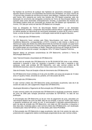 Na hipótese de ocorrência de qualquer das hipóteses de vencimento antecipado, o agente
fiduciário deverá convocar uma assembleia dos titulares dos CRI Badaró, em prazo máximo de
15 (quinze) dias contados da ocorrência do evento, para deliberar, mediante voto favorável de,
pelo menos, 60% (sessenta por cento) dos titulares dos CRI Badaró presentes, pela não
declaração do vencimento das obrigações constantes do Termo de Securitização Badaró, do
contrário estas serão declaradas antecipadamente vencidas. A assembleia dos titulares dos
CRI Badaró poderá ainda ser convocada por titulares dos CRI Badaró que representem, no
mínimo, 10% (dez por cento) do total dos CRI Badaró em circulação.

Caso as obrigações do Termo de Securitização Badaró venham a ser declaradas
antecipadamente vencidas, a Imigrantes Securitizadora deverá efetuar o pagamento de todos
os valores devidos em decorrência do vencimento antecipado no prazo de 24 (vinte e quatro)
horas, a contar da data em que receber a notificação nesse sentido do agente fiduciário.

13.1.2. Descrição dos CRI Belenzinho

Os CRI Belenzinho foram emitidos pelo Pátria Securitizadora com lastro nos Créditos
Imobiliários Belenzinho, correspondentes a 97,81% (noventa e sete inteiros e oitenta e um
décimos por cento) dos direitos de crédito decorrentes do Contrato de Locação, os quais foram
cedidos pela SPE Belenzinho ao Pátria Securitizadora. Maiores informações sobre o Contrato
de Locação podem ser encontradas na Seção “Descrição da Escritura de Cessão de Direito de
Superfície e do Contrato de Locação” nas páginas 129 a 137 deste Prospecto Preliminar.

Seguem abaixo as principais características do CRI Belenzinho, conforme o Termo de
Securitização Belenzinho.

Valor Total da Emissão e Quantidade de CRI Belenzinho

O valor total da emissão dos CRI Belenzinho foi de R$ 26.649.247,68 (vinte e seis milhões,
seiscentos e quarenta e nove mil, duzentos e quarenta e sete reais e sessenta e oito
centavos), tendo sido emitidos 88 CRI Belenzinho, com valor nominal unitário de R$
302.832,36 (trezentos e dois mil, oitocentos e trinta e dois reais e trinta e seis centavos).

Data de Emissão, Prazo de Duração e Data de Vencimento dos CRI Belenzinho

Os CRI Belenzinho foram emitidos em 6 de junho de 2006, com prazo de duração de 10 (dez)
anos e 4 (quatro) meses, vencendo-se, portanto, em 6 de outubro de 2016.

Amortização dos CRI Belenzinho

O valor nominal unitário dos CRI Belenzinho serão amortizados anualmente, todo dia 6 de
outubro de cada ano, até o pagamento integral dos CRI Belenzinho.

Atualização Monetária e Pagamento da Remuneração dos CRI Belenzinho

O valor nominal unitário não amortizado dos CRI Belenzinho é atualizado anualmente, desde 6
de junho de 2006 pela variação percentual acumulada do IGP-M/FGV, na data de sua
publicação.

A remuneração dos CRI Belenzinho se dá por meio do pagamento de juros, calculados pro
rata temporis desde 6 de junho de 2006, data de sua emissão, à taxa de 10,60% (dez inteiros
e sessenta centésimos por cento) ao ano. A remuneração é calculada exponencialmente a
partir da data de emissão dos CRI Belenzinho, com base em 252 (duzentos e cinquenta e
dois) dias úteis, incidentes sobre o valor nominal unitário dos CRI Belenzinho, com atualização
monetária pelo índice IGP-M/FGV, ou na falta deste, pelo índice IPCA/IBGE.

A Remuneração dos CRI Belenzinho é paga anualmente, todo dia 6 de outubro de cada ano,
juntamente com o pagamento relativo à amortização programada de seu valor nominal unitário.




                                             117
 