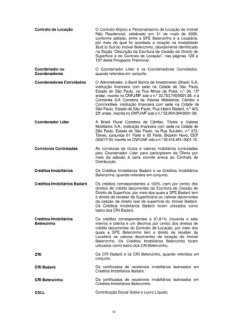 Contrato de Locação            O Contrato Atípico e Personalíssimo de Locação de Imóvel
                               Não Residencial, celebrado em 31 de maio de 2006,
                               conforme aditado, entre a SPE Belenzinho e a Locatária,
                               por meio do qual foi acordada a locação na modalidade
                               Built to Suit do Imóvel Belenzinho, devidamente identificado
                               na Seção “Descrição da Escritura de Cessão de Direito de
                               Superfície e do Contrato de Locação”, nas páginas 129 a
                               137 deste Prospecto Preliminar.

Coordenador ou                 O Coordenador Líder e os Coordenadores Convidados,
Coordenadores                  quando referidos em conjunto.

Coordenadores Convidados       O Administrador, o Banif Banco de Investimento (Brasil) S.A.,
                               instituição financeira com sede na Cidade de São Paulo,
                               Estado de São Paulo, na Rua Minas da Prata, n.º 30, 15º
                               andar, inscrito no CNPJ/MF sob o n.º 33.753.740/0001.58, e a
                               Concórdia S/A Corretora de Valores Mobiliários, Câmbio e
                               Commodities, instituição financeira com sede na Cidade de
                               São Paulo, Estado de São Paulo, Rua Libero Badaró, n.º 425,
                               23º andar, inscrita no CNPJ/MF sob o n.º 52.904.364/0001-08.

Coordenador Líder              A Brasil Plural Corretora de Câmbio, Títulos e Valores
                               Mobiliários S.A., instituição financeira com sede na Cidade de
                               São Paulo, Estado de São Paulo, na Rua Surubim, n.º 373,
                               Térreo, conjuntos 01 Parte e 02 Parte, Brooklin Novo, CEP
                               045017-50, inscrito no CNPJ/MF sob o n.º 05.816.451/ 0001-15.

Corretoras Contratadas         As corretoras de títulos e valores mobiliários contratadas
                               pelo Coordenador Líder para participarem da Oferta por
                               meio da adesão à carta convite anexa ao Contrato de
                               Distribuição.

Créditos Imobiliários          Os Créditos Imobiliários Badaró e os Créditos Imobiliários
                               Belenzinho, quando referidos em conjunto.

Créditos Imobiliários Badaró   Os créditos correspondentes a 100% (cem por cento) dos
                               direitos de crédito decorrentes da Escritura de Cessão de
                               Direito de Superfície, por meio dos quais a SPE Badaró tem
                               o direito de receber da Superficiária os valores decorrentes
                               da cessão de direito real de superfície do Imóvel Badaró.
                               Os Créditos Imobiliários Badaró foram utilizados como
                               lastro dos CRI Badaró.

Créditos Imobiliários          Os créditos correspondentes a 97,81% (noventa e sete
Belenzinho                     inteiros e oitenta e um décimos por cento) dos direitos de
                               crédito decorrentes do Contrato de Locação, por meio dos
                               quais a SPE Belenzinho tem o direito de receber da
                               Locatária os valores decorrentes da locação do Imóvel
                               Belenzinho. Os Créditos Imobiliários Belenzinho foram
                               utilizados como lastro dos CRI Belenzinho.

CRI                            Os CRI Badaró e os CRI Belenzinho, quando referidos em
                               conjunto.

CRI Badaró                     Os certificados de recebíveis imobiliários lastreados em
                               Créditos Imobiliários Badaró.

CRI Belenzinho                 Os certificados de recebíveis imobiliários lastreados em
                               Créditos Imobiliários Belenzinho.

CSLL                           Contribuição Social Sobre o Lucro Líquido.




                                        10
 
