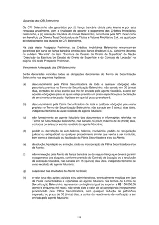 Garantias dos CRI Belenzinho

Os CRI Belenzinho são garantidos por (i) fiança bancária obtida pela Atento e por esta
renovada anualmente, com a finalidade de garantir o pagamento dos Créditos Imobiliários
Belenzinho, e (ii) alienação fiduciária do Imóvel Belenzinho, constituída pela SPE Belenzinho
em benefício da Oliveira Trust Distribuidora de Títulos e Valores Mobiliários S.A., na qualidade
de representante dos titulares de CRI Belenzinho.

Na data deste Prospecto Preliminar, os Créditos Imobiliários Belenzinho encontram-se
garantidos por carta de fiança bancária emitida pelo Banco Bradesco S.A., conforme descrito
no subitem “Garantia” do item “Escritura de Cessão de Direito de Superfície” da Seção
“Descrição da Escritura de Cessão do Direito de Superfície e do Contrato de Locação” na
página 135 deste Prospecto Preliminar.

Vencimento Antecipado dos CRI Belenzinho

Serão declaradas vencidas todas as obrigações decorrentes do Termo de Securitização
Belenzinho nas seguintes hipóteses:

(a)     descumprimento pela Pátria Securitizadora de toda e qualquer obrigação não
        pecuniária prevista no Termo de Securitização Belenzinho, não sanado em 30 (trinta)
        dias, contados de aviso escrito que lhe for enviado pelo agente fiduciário, exceto por
        aquelas obrigações para as quais esteja previsto um prazo específico para declaração
        de vencimento antecipado, hipótese em que tal prazo prevalecerá;

(b)     descumprimento pela Pátria Securitizadora de toda e qualquer obrigação pecuniária
        prevista no Termo de Securitização Belenzinho, não sanado em 5 (cinco) dias úteis,
        independentemente de aviso recebido do agente fiduciário;

(c)     não fornecimento ao agente fiduciário dos documentos e informações referidos no
        Termo de Securitização Belenzinho, não sanado no prazo máximo de 30 (trinta) dias,
        contados do aviso por escrito recebido do agente fiduciário;

(d)     pedido ou decretação de auto-falência, falência, insolvência, pedido de recuperação
        judicial ou extrajudicial, ou qualquer procedimento similar que venha a ser instituído,
        bem como a dissolução ou liquidação da Pátria Securitizadora e/ou da Atento;

(e)     dissolução, liquidação ou extinção, cisão ou incorporação da Pátria Securitizadora e/ou
        da Atento;

(f)     não renovação pela Atento da fiança bancária ou do seguro fiança que deverá garantir
        o pagamento dos alugueis, conforme previsão do Contrato de Locação ou a resolução
        da alienação fiduciária, não sanada em 15 (quinze) dias úteis, independentemente de
        aviso recebido do agente fiduciário;

(g)     suspensão das atividades da Atento no Brasil;

(h)     o valor total das ações judiciais e/ou administrativas, eventualmente movidas em face
        da Pátria Securitizadora e reportadas ao agente fiduciário nos termos do Termo de
        Securitização Belenzinho, representar contingência igual ou superior a R$ 150.000,00
        (cento e cinquenta mil reais), não tendo sido o valor de tal contingência integralmente
        provisionado pela Pátria Securitizadora, sem qualquer redução do patrimônio
        separado, no prazo de 30 (trinta) dias, a contar do recebimento de notificação a ser
        enviada pelo agente fiduciário;




                                              118
 