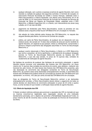 (i)    qualquer alteração, sem a prévia e expressa anuência do agente fiduciário, bem como
       rescisão ou resilição de qualquer dos seguintes contratos: (i) Contrato de Locação; (ii)
       Instrumento Particular de Cessão de Crédito e Outras Avenças, celebrado entre a
       Pátria Securitizadora e o Banco Santander, com Atento como interveniente, em 31 de
       maio de 2006; ou (iii) Instrumento Particular de Contrato de Prestação de Serviços de
       Execução de Obras em Regime de Empreitada Global, celebrado entre a SPE
       Belenzinho, a Método Engenharia S.A. e a Atento, com interveniência da Jones Lang
       LaSalle, em 31 de maio de 2006;

(j)    pagamento de dividendos pela Pátria Securitizadora, exceto os previstos em seu
       estatuto social, enquanto ainda houver CRI Belenzinho em circulação no mercado;

(k)    não adoção do índice definido pelos titulares dos CRI Belenzinho, no reajuste dos
       alugueis devidos pela Atento, nos termos do Contrato de Locação;

(l)    prática, por parte da Pátria Securitizadora, de qualquer ato em desacordo com seu
       estatuto social, não sanado em 10 (dez) dias contados de aviso por escrito recebido do
       agente fiduciário, em especial os que possam, direta ou indiretamente, comprometer o
       pontual e integral cumprimento das obrigações assumidas no Termo de Securitização
       Belenzinho; e

(m)    qualquer evento relacionado à Pátria Securitizadora, à Atento ou à SPE Belenzinho
       que venha a prejudicar, de forma significativa, o adimplemento de qualquer obrigação
       prevista no Termo de Securitização Belenzinho perante os titulares dos CRI
       Belenzinho, e que não seja sanado, no prazo de 15 (quinze) dias, contados do
       recebimento de notificação do agente fiduciário.

Na hipótese de ocorrência de qualquer das hipóteses de vencimento antecipado, o agente
fiduciário deverá convocar uma assembleia dos titulares dos CRI Belenzinho, em prazo
máximo de 15 (quinze) dias contados da ocorrência do evento, para deliberar, mediante voto
favorável de, pelo menos, 2/3 (dois terços) dos titulares dos CRI Belenzinho presentes, pela
não declaração do vencimento das obrigações constantes do Termo de Securitização
Belenzinho, do contrário estas serão declaradas antecipadamente vencidas. A assembleia dos
titulares dos CRI Belenzinho poderá ainda ser convocada por titulares dos CRI Belenzinho que
representem, no mínimo, 10% (dez por cento) do total dos CRI Belenzinho em circulação.

Caso as obrigações do Termo de Securitização Belenzinho venham a ser declaradas
antecipadamente vencidas, a Pátria Securitizadora deverá efetuar o pagamento de todos os
valores devidos em decorrência do vencimento antecipado no prazo de 24 (vinte e quatro)
horas, a contar da data em que receber a notificação nesse sentido do agente fiduciário.

13.2. Oferta de Aquisição dos CRI

O Gestor envidará melhores esforços para promover a aquisição dos CRI no mercado em que
os mesmos encontram-se registrados para negociação, através de uma instituição
devidamente autorizada, com o objetivo de aumentar a Rentabilidade Esperada do Fundo, no
prazo máximo de até 90 (noventa) dias a contar da publicação do Anúncio de Encerramento
da Oferta.




                                             119
 